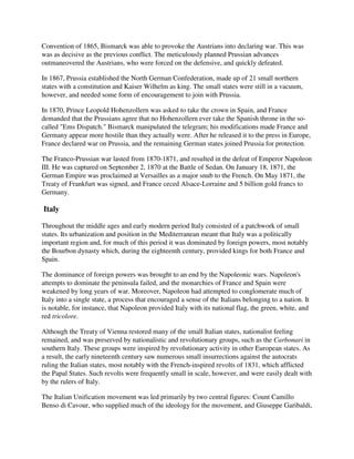 Convention of 1865, Bismarck was able to provoke the Austrians into declaring war. This was
was as decisive as the previous conflict. The meticulously planned Prussian advances
outmaneovered the Austrians, who were forced on the defensive, and quickly defeated.

In 1867, Prussia established the North German Confederation, made up of 21 small northern
states with a constitution and Kaiser Wilhelm as king. The small states were still in a vacuum,
however, and needed some form of encouragement to join with Prussia.

In 1870, Prince Leopold Hohenzollern was asked to take the crown in Spain, and France
demanded that the Prussians agree that no Hohenzollern ever take the Spanish throne in the so-
called "Ems Dispatch." Bismarck manipulated the telegram; his modifications made France and
Germany appear more hostile than they actually were. After he released it to the press in Europe,
France declared war on Prussia, and the remaining German states joined Prussia for protection.

The Franco-Prussian war lasted from 1870-1871, and resulted in the defeat of Emperor Napoleon
III. He was captured on September 2, 1870 at the Battle of Sedan. On January 18, 1871, the
German Empire was proclaimed at Versailles as a major snub to the French. On May 1871, the
Treaty of Frankfurt was signed, and France ceced Alsace-Lorraine and 5 billion gold francs to
Germany.

Italy

Throughout the middle ages and early modern period Italy consisted of a patchwork of small
states. Its urbanization and position in the Mediterranean meant that Italy was a politically
important region and, for much of this period it was dominated by foreign powers, most notably
the Bourbon dynasty which, during the eighteenth century, provided kings for both France and
Spain.

The dominance of foreign powers was brought to an end by the Napoleonic wars. Napoleon's
attempts to dominate the peninsula failed, and the monarchies of France and Spain were
weakened by long years of war. Moreover, Napoleon had attempted to conglomerate much of
Italy into a single state, a process that encouraged a sense of the Italians belonging to a nation. It
is notable, for instance, that Napoleon provided Italy with its national flag, the green, white, and
red tricolore.

Although the Treaty of Vienna restored many of the small Italian states, nationalist feeling
remained, and was preserved by nationalistic and revolutionary groups, such as the Carbonari in
southern Italy. These groups were inspired by revolutionary activity in other European states. As
a result, the early nineteenth century saw numerous small insurrections against the autocrats
ruling the Italian states, most notably with the French-inspired revolts of 1831, which afflicted
the Papal States. Such revolts were frequently small in scale, however, and were easily dealt with
by the rulers of Italy.

The Italian Unification movement was led primarily by two central figures: Count Camillo
Benso di Cavour, who supplied much of the ideology for the movement, and Giuseppe Garibaldi,
 