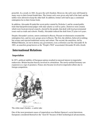 powerful. As a result, in 1861, he gave the serfs freedom. However, the serfs were still bound in
many ways to their formal feudal dues. The former serfs were given only half of the land, and the
nobles were allowed to keep the other half. In addition, former serfs had to pay a communal
redemption fee to their former lords.

In addition, Alexander II ended the secret police started by Nicholas I, and he created public
trials that had professional judges with state salaries as well as juries. Zemstvos were created,
which were local provincial councils, elected by the people, that dealt with local governmental
issues such as roads and schools. Finally, Alexander reduced the draft from 25 years to 6 years.

Despite Alexander's actions, unrest continued in Russia. Peasant revolutionaries resented the
redemption fees, and two new groups arose in Russia. The first, the nihilists, believed in nothing
but science and rejected traditional society and culture. The second, the anarchists, led by
Mikhail Bakunin, set out to destroy any government, even a reformist czar like Alexander II. In
1881, an anarchist group known as the "People's Will" assassinated Alexander II with a bomb.

International Relations
Imperialism

In 1871, political stability of European nations resulted in renewed interest in imperialist
endeavours. Britain became heavily involved in colonialism. The newly-unified Germany saw
expansion as a sign of greatness. France also became involved in imperialist affairs due to
foreign competition.




The white man's burden - a satiric take

One of the most prominent causes of imperialism was Herbert Spencer's social darwinism.
Europeans considered themselves the "most fit" because of their technological advancements,
 