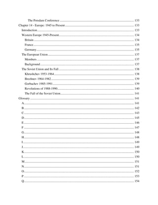 The Potsdam Conference ................................................................................................ 133
Chapter 14 - Europe: 1945 to Present ......................................................................................... 133
   Introduction ............................................................................................................................. 133
   Western Europe 1945-Present................................................................................................. 134
       Britain ................................................................................................................................. 134
       France .................................................................................................................................. 135
       Germany.............................................................................................................................. 135
   The European Union ............................................................................................................... 137
       Members ............................................................................................................................. 137
       Background ......................................................................................................................... 137
   The Soviet Union and Its Fall ................................................................................................. 138
       Khrushchev 1953-1964 ....................................................................................................... 138
       Brezhnev 1964-1982 ........................................................................................................... 139
       Gorbachev 1985-1991 ......................................................................................................... 139
       Revolutions of 1988-1990................................................................................................... 140
       The Fall of the Soviet Union ............................................................................................... 141
Glossary ...................................................................................................................................... 141
   A.............................................................................................................................................. 141
   B .............................................................................................................................................. 142
   C .............................................................................................................................................. 143
   D.............................................................................................................................................. 145
   E .............................................................................................................................................. 146
   F .............................................................................................................................................. 147
   G.............................................................................................................................................. 148
   H.............................................................................................................................................. 148
   I ............................................................................................................................................... 149
   J ............................................................................................................................................... 149
   K.............................................................................................................................................. 150
   L .............................................................................................................................................. 150
   M ............................................................................................................................................. 151
   N.............................................................................................................................................. 151
   O.............................................................................................................................................. 152
   P .............................................................................................................................................. 153
   Q.............................................................................................................................................. 154
 