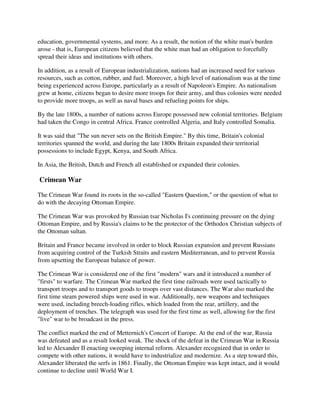 education, governmental systems, and more. As a result, the notion of the white man's burden
arose - that is, European citizens believed that the white man had an obligation to forcefully
spread their ideas and institutions with others.

In addition, as a result of European industrialization, nations had an increased need for various
resources, such as cotton, rubber, and fuel. Moreover, a high level of nationalism was at the time
being experienced across Europe, particularly as a result of Napoleon's Empire. As nationalism
grew at home, citizens began to desire more troops for their army, and thus colonies were needed
to provide more troops, as well as naval bases and refueling points for ships.

By the late 1800s, a number of nations across Europe possessed new colonial territories. Belgium
had taken the Congo in central Africa. France controlled Algeria, and Italy controlled Somalia.

It was said that "The sun never sets on the British Empire." By this time, Britain's colonial
territories spanned the world, and during the late 1800s Britain expanded their territorial
possessions to include Egypt, Kenya, and South Africa.

In Asia, the British, Dutch and French all established or expanded their colonies.

Crimean War

The Crimean War found its roots in the so-called "Eastern Question," or the question of what to
do with the decaying Ottoman Empire.

The Crimean War was provoked by Russian tsar Nicholas I's continuing pressure on the dying
Ottoman Empire, and by Russia's claims to be the protector of the Orthodox Christian subjects of
the Ottoman sultan.

Britain and France became involved in order to block Russian expansion and prevent Russians
from acquiring control of the Turkish Straits and eastern Mediterranean, and to prevent Russia
from upsetting the European balance of power.

The Crimean War is considered one of the first "modern" wars and it introduced a number of
"firsts" to warfare. The Crimean War marked the first time railroads were used tactically to
transport troops and to transport goods to troops over vast distances. The War also marked the
first time steam powered ships were used in war. Additionally, new weapons and techniques
were used, including breech-loading rifles, which loaded from the rear, artillery, and the
deployment of trenches. The telegraph was used for the first time as well, allowing for the first
"live" war to be broadcast in the press.

The conflict marked the end of Metternich's Concert of Europe. At the end of the war, Russia
was defeated and as a result looked weak. The shock of the defeat in the Crimean War in Russia
led to Alexander II enacting sweeping internal reform. Alexander recognized that in order to
compete with other nations, it would have to industrialize and modernize. As a step toward this,
Alexander liberated the serfs in 1861. Finally, the Ottoman Empire was kept intact, and it would
continue to decline until World War I.
 