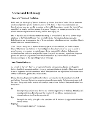 Science and Technology
Darwin's Theory of Evolution

In his book On the Origin of Species by Means of Natural Selection, Charles Darwin wrote that
creatures experience genetic mutations prior to birth. Some of these random mutations are
beneficial, and some are not. He wrote that in the world, the creatures who are the "most fit" are
most likely to survive and thus pass on their genes. This process, known as natural selection
results in the strongest creatures thriving and the weak dying off.

One of the most massive results of Darwin's theory of evolution was that it was another major
challenge to the Catholic Church. This, coupled with the Reformation, Renaissance, the
Enlightenment and its subsequent rise of deism, and other related movements, caused the Church
to lose even more influence in society.

Also, Darwin's theory led to the rise of the concept of social darwinism, or "survival of the
fittest." The theory was fathered by Herbert Spencer. Social darwinism was used to justify a
group's control over another in multiple cases. In the Industrial Revolution, the bourgeois'
domination of the proletariat was justified by the bourgeois because they argued that they were
placed into positions of power because they were most fit. Social darwinism also had a
tremendous impact in the Age of Imperialism in Europe.

New Mental Sciences

As a result of Darwin's theory, a new group of mental sciences arose. People now began to
believe that life is a struggle, and they began to try to explain these struggles. These new mental
sciences supported the concepts of real politik and capitalism, and rejected the notion that life is
orderly, harmonious, predictable, or reasonable.

During this time, Sigmund Freud founded what is known as the psychoanalytical school of
psychology. He argued that people are not creatures of reason, as the Enlightenment suggested,
but rather that people act because of subconscious motivations. He broke these motivations into
three areas:

Id
       The id produces unconscious desires and is the most primitive of the three. The id desires
       instant gratification. Freud argued that people will use defense mechanisms and
       rationalization to justify acting upon the id.
Ego
      The ego is the reality principle or the conscious self. It attempts to suppress the id and its
      intense desires.
Superego
      The superego is a person's conscience.
 