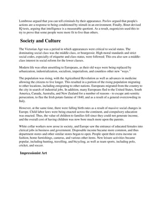 Lombroso argued that you can tell criminals by their appearance. Pavlov argued that people's
actions are a response to being conditioned by stimuli in an environment. Finally, Binet devised
IQ tests, arguing that intelligence is a measurable quotient. As a result, eugenicists used this to
try to prove that some people were more fit to live than others.

Society and Culture
The Victorian Age was a period in which appearances were critical to social status. The
dominating social class was the middle class, or bourgeosie. High moral standards and strict
social codes, especially of etiquette and class status, were followed. This era also saw a middle-
class interest in social reform for the lower classes.

Modern life was often unsettling to Europeans, as their old ways were being replaced by
urbanization, industrialization, socialism, imperialism, and countless other new "ways."

The population was rising, with the Agricultural Revolution as well as advances in medicine
allowing the citizens to live longer. This resulted in a portion of the rising population migrating
to other locations, including emigrating to other nations. Europeans migrated from the country to
the city in search of industrial jobs. In addition, many Europeans fled to the United States, South
America, Canada, Australia, and New Zealand for a number of reasons - to escape anti-semitic
persecution, to flee the Irish potato famine of 1840, and as a result of a general overcrowding in
Italy.

However, at the same time, there were falling birth rates as a result of massive social changes in
Europe. Child labor laws were being enacted across the continent, and compulsory education
was enacted. Thus, the value of children to families fell since they could not generate income,
and the overall cost of having children was now bore much more upon the parents.

White collar workers now arose in society, and Europe saw the entrance of educated females into
clerical jobs in business and government. Disposable income became more common, and thus
department stores and other similar stores began to open. People spent their extra income on
fashion, home furnishings, cameras, and various other items. New leisure activities became
popular, including hunting, travelling, and bicycling, as well as team sports, including polo,
cricket, and soccer.

Impressionist Art
 