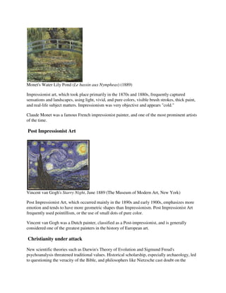 Monet's Water Lily Pond (Le bassin aux Nympheas) (1889)

Impressionist art, which took place primarily in the 1870s and 1880s, frequently captured
sensations and landscapes, using light, vivid, and pure colors, visible brush strokes, thick paint,
and real-life subject matters. Impressionism was very objective and appears "cold."

Claude Monet was a famous French impressionist painter, and one of the most prominent artists
of the time.

Post Impressionist Art




Vincent van Gogh's Starry Night, June 1889 (The Museum of Modern Art, New York)

Post Impressionist Art, which occurred mainly in the 1890s and early 1900s, emphasizes more
emotion and tends to have more geometric shapes than Impressionism. Post Impressionist Art
frequently used pointillism, or the use of small dots of pure color.

Vincent van Gogh was a Dutch painter, classified as a Post-impressionist, and is generally
considered one of the greatest painters in the history of European art.

Christianity under attack

New scientific theories such as Darwin's Theory of Evolution and Sigmund Freud's
psychoanalysis threatened traditional values. Historical scholarship, especially archaeology, led
to questioning the veracity of the Bible, and philosophers like Nietzsche cast doubt on the
 