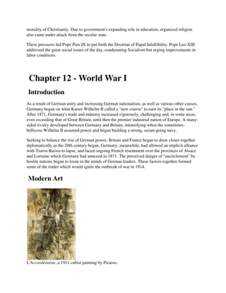 morality of Christianity. Due to government's expanding role in education, organized religion
also came under attack from the secular state.

These pressures led Pope Pius IX to put forth the Doctrine of Papal Infallibility. Pope Leo XIII
addressed the great social issues of the day, condemning Socialism but urging improvements in
labor conditions.




 Chapter 12 - World War I
Introduction
As a result of German unity and increasing German nationalism, as well as various other causes,
Germany began on what Kaiser Wilhelm II called a "new course" to earn its "place in the sun."
After 1871, Germany's trade and industry increased vigorously, challenging and, in some areas,
even exceeding that of Great Britain, until then the premier industrial nation of Europe. A many-
sided rivalry developed between Germany and Britain, intensifying when the sometimes-
bellicose Wilhelm II assumed power and began building a strong, ocean-going navy.

Seeking to balance the rise of German power, Britain and France began to draw closer together
diplomatically as the 20th century began. Germany, meanwhile, had allowed an implicit alliance
with Tsarist Russia to lapse, and faced ongoing French resentment over the provinces of Alsace
and Lorraine which Germany had annexed in 1871. The perceived danger of "encirclement" by
hostile nations began to loom in the minds of German leaders. These factors together formed
some of the tinder which would ignite the outbreak of war in 1914.

Modern Art




L'Accordéoniste, a 1911 cubist painting by Picasso.
 