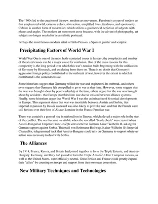 The 1900s led to the creation of the new, modern art movement. Fauvism is a type of modern art
that emphasized wild, extreme colors, abstraction, simplified lines, freshness, and spontaneity.
Cubism is another form of modern art, which utilizes a geometrical depiction of subjects with
planes and angles. The modern art movement arose because, with the advent of photography, art
subjects no longer needed to be a realistic portrayal.

Perhaps the most famous modern artist is Pablo Picasso, a Spanish painter and sculptor.

Precipitating Factors of World War I
World War One is one of the most hotly contested issues in history; the complexity and number
of theorized causes can be a major cause for confusion. One of the main reasons for this
complexity is the long period over which this war’s tension built, beginning with the unification
of Germany by Bismarck, and escalating from there on. There is no doubt that Germany's
aggressive foreign policy contributed to the outbreak of war, however the extent to which it
contributed is the contended issue.

Some historians suggest that Germany willed the war and engineered its outbreak, and others
even suggest that Germany felt compelled to go to war at that time. However, some suggest that
the war was brought about by poor leadership at the time, others argue that the war was brought
about by accident - that Europe stumbled into war due to tension between alliance systems.
Finally, some historians argue that World War I was the culmination of historical developments
in Europe. This argument states that war was inevitable between Austria and Serbia, that
imperial expansion by Russia eastward was also likely to provoke war, and that the French were
still furious over their loss of Alsace-Lorraine in the Franco-Prussian war.

There was certainly a general rise in nationalism in Europe, which played a major role in the start
of the conflict. The war became inevitable when the so-called "blank check" was created when
Austro-Hungarian Emperor Franz Joseph sent a letter to German Kaiser Wilhelm II, asking for
German support against Serbia. Theobald von Bethmann-Hollweg, Kaiser Wilhelm II's Imperial
Chancellor, telegrammed back that Austria-Hungary could rely on Germany to support whatever
action was necessary to deal with Serbia.

The Alliances
By 1914, France, Russia, and Britain had joined together to form the Triple Entente, and Austria-
Hungary, Germany, and Italy had joined to form the Triple Alliance. Other European nations, as
well as the United States, were officially neutral. Great Britain and France could greatly expand
their "allies" by counting on troops and support from their overseas posessions.

New Military Techniques and Technologies
 