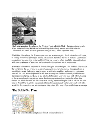Clockwise from top: Trenches on the Western Front; a British Mark I Tank crossing a trench;
Royal Navy battleship HMS Irresistible sinking after striking a mine at the Battle of the
Dardanelles; a Vickers machine gun crew with gas masks and a Sopwith Camel

World War I introduced the first time that total war was employed - that is, the full mobilization
of society occurred in participant nations. In addition, it marked the end of war as a "glamorous
occupation," showing how brutal and horrifying war could be when fought by industrial nations
with mass production of weapons, and mass armies drawn from whole populations.

World War I introduced a number of new technologies and techniques. The outbreak of war took
the world from the age of coal to an age where energy was largely derived from petroleum, a
much higher-grade fuel source used in many new fighting machines and transport systems on
land and sea. The deadliest product of this new industry was chemical warfare, with countless
fighting men suffering and dying in gas attacks. Submarines also were used with effect, leading
to the advent of depth charges and sonar. Rudimentary tanks and mechanized warfare also
entered the battlefield near the end of the war. Finally, the machine gun took its toll for the first
time in World War I. All this was aimed at breakthrough in trench warfare, in which both sides
would dig deep trenches, and attempt to attack the other side, most often with little or no success.

The Schlieffen Plan




Map of the Schlieffen Plan and planned French counter-offensives
 