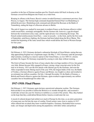 casualties in the face of German machine-gun fire. French armies fell back in disarray as the
Germans crossed from Belgium into France on a wide front.

Keeping its alliance with France, Russia's armies invaded Germany's easternmost province, East
Prussia, in August. The German high command dispatched General Paul von Hindenburg to
defend the province. Hindenburg took command and defeated the Russians at the Battle of
Tannenberg, ending the hope of a Russian advance to Berlin.

The end of August was marked by near-panic in nothern France as the German offensive rolled
south toward Paris, seemingly unstoppable. On the German side, however, a gap developed
between the westernmost army corps, and the rapid advance was exhausting the troops. The
French rushed reinforcements from Paris -- some in taxicabs -- to the front, and by the first week
of September, amid heavy fighting, the Germans had been halted along the River Marne. This
marked the beginning of the static trench lines which would define the front in Western Europe
for four years.

1915-1916
On February 4, 1915, Germany declared a submarine blockade of Great Britain, stating that any
ship approaching England was a legitimate target. On May 7, 1915, Germany sank the passenger
ship Lusitania, resulting in a massive uproar in the United States, as over 100 U.S. citizens
perished. On August 30, Germany responded by ceasing to sink ships without warning.

The front in France became the focus of mass attacks that cost huge numbers of lives, but gained
very little. Britain became fully engaged in France, raising a large conscript army for the first
time in its history. 1915 saw the first attacks with chlorine gas by the Germans, and soon the
Allies responded in kind. During much of the year 1916, the longest battle of the war, the Battle
of Verdun, a German offensive against France and Britain, was fought to a draw and resulted in
an estimated one million casualties. On July 1 through November 18, the Battle of Somme, a
British and French offensive against the Germans, again resulted in approximately one million
casualties but no breakthrough for either side.

1917-1918: Final Phases
On February 1, 1917, Germany again declares unrestricted submarine warfare. The Germans
believed that it was possible to defeat the British in six months through this, and assumed it
would take at least one year for America to mobilize as a result of the actions. Thus, they banked
on the hope that they could defeat Britain before America would enter the war.

A mood of cultural despair had settled over much of Europe by this time, as an entire generation
of young men was fed into the maw of combat. French armies came close to mutiny in 1917
when ordered into an attack they knew would be hopeless. Germany, blockaded from overseas
trade, saw hunger and deprivation among the population, with labor strikes and political
 