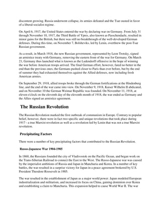 discontent growing. Russia underwent collapse, its armies defeated and the Tsar ousted in favor
of a liberal-socialist regime.

On April 6, 1917, the United States entered the war by declaring war on Germany. From July 31
through November 10, 1917, the Third Battle of Ypres, also known as Passchendaele, resulted in
minor gains for the British, but there was still no breakthrough of the well-developed German
defenses. During this time, on November 7, Bolsheviks, led by Lenin, overthrew the post-Tsar
Russian government.

As a result, in March 1918, the new Russian government, represented by Leon Trotsky, signed
an armistice treaty with Germany, removing the eastern front of the war for Germany. On March
21, Germany thus launched what is known as the Ludendorff offensive in the hope of winning
the war before American troops arrived. The final German effort, however, fared no better in the
end than the previous ones; the Germans pushed closer to Paris than ever before, but by the end
of summer they had exhausted themselves against the Allied defenses, now including fresh
American armies.

On September 29, 1918, allied troops broke through the German fortifications at the Hindenberg
line, and the end of the war came into view. On November 9, 1918, Kaiser Wilhelm II abdicated,
and on November 10 the German Weimar Republic was founded. On November 11, 1918, at
eleven o'clock on the eleventh day of the eleventh month of 1918, the war ended as Germany and
the Allies signed an armistice agreement.

The Russian Revolution
The Russian Revolution marked the first outbreak of communism in Europe. Contrary to popular
belief, however, there were in fact two specific and unique revolutions that took place during
1917 - a true Marxist revolution as well as a revolution led by Lenin that was not a true Marxist
revolution.

Precipitating Factors

There were a number of key precipitating factors that contributed to the Russian Revolution.

Russo-Japanese War 1904-1905

In 1860, the Russians founded the city of Vladivostok on the Pacific Ocean, and began work on
the Trans-Siberian Railroad to connect the East to the West. The Russo-Japanese war was caused
by the imperialist ambitions of Russia and Japan in Manchuria and Korea. In a number of key
battles, the war resulted in a surprise victory for Japan in a peace agreement brokered by U.S.
President Theodore Roosevelt in 1905.

The war resulted in the establishment of Japan as a major world power. Japan modeled European
industrialization and militarism, and increased its focus on China, gaining dominion over Korea
and establishing a claim to Manchuria. This expansion helped to cause World War II. The war
 