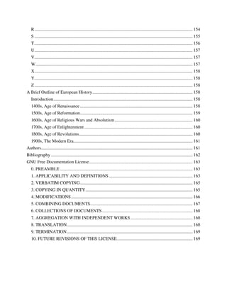 R .............................................................................................................................................. 154
   S .............................................................................................................................................. 155
   T .............................................................................................................................................. 156
   U.............................................................................................................................................. 157
   V.............................................................................................................................................. 157
   W ............................................................................................................................................. 157
   X.............................................................................................................................................. 158
   Y.............................................................................................................................................. 158
   Z .............................................................................................................................................. 158
A Brief Outline of European History .......................................................................................... 158
   Introduction ............................................................................................................................. 158
   1400s, Age of Renaissance ..................................................................................................... 158
   1500s, Age of Reformation ..................................................................................................... 159
   1600s, Age of Religious Wars and Absolutism ...................................................................... 160
   1700s, Age of Enlightenment ................................................................................................. 160
   1800s, Age of Revolutions ...................................................................................................... 160
   1900s, The Modern Era........................................................................................................... 161
Authors ........................................................................................................................................ 161
Bibliography ............................................................................................................................... 162
GNU Free Documentation License ............................................................................................. 163
   0. PREAMBLE ....................................................................................................................... 163
   1. APPLICABILITY AND DEFINITIONS ........................................................................... 163
   2. VERBATIM COPYING ..................................................................................................... 165
   3. COPYING IN QUANTITY ................................................................................................ 165
   4. MODIFICATIONS ............................................................................................................. 166
   5. COMBINING DOCUMENTS............................................................................................ 167
   6. COLLECTIONS OF DOCUMENTS ................................................................................. 168
   7. AGGREGATION WITH INDEPENDENT WORKS ........................................................ 168
   8. TRANSLATION................................................................................................................. 168
   9. TERMINATION ................................................................................................................. 169
   10. FUTURE REVISIONS OF THIS LICENSE .................................................................... 169
 