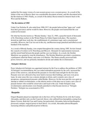 marked the first major victory of a non-western power over a western power. As a result of the
failure of the war in Russia, there was considerable discontent at home, and this discontent led to
the Revolution of 1905. Finally, as a result of the defeat, Russia turned its interests back to the
West and the Balkans.

The Revolution of 1905

Under Czar Nicholas II, who ruled from 1896-1917, the people believed that "papa czar" could
hear their grievances and he would fix them. However, the people soon learned that the czar
could not be trusted.

On what has become known as "Bloody Sunday," June 22, 1905, a peaceful march of thousands
of St. Petersburg workers to the Winter Palace by Father Gapon took place. The marchers
desired an eight hour work day, the establishment of a minimum wage, and a constitutional
assembly. However, the Czar was not in the city, and Russian troops panicked and killed several
hundred of the marchers.

As a result of Bloody Sunday, riots erupted throughout the country during 1905. Soviets formed
the councils of workers in St. Petersburg and Moscow. Demands for representation increased,
and the moral bond between the people and the czar was broken. As a result, the October
Manifesto was granted to stop the disturbances. The October Manifesto provided a constitution,
a parliament called the Duma, and some civil liberties. The Duma actually possessed little
power, however, and was primarily intended to divide and subdue the revolutionaries.

Stolypin's Reforms

Pyotr Arkadyevich Stolypin was appointed minister by the Czar to address the problems of 1905.
At Stolypin's recommendation, the czar ended redemption payments by the serfs, increased the
power of the zemstvos, and allowed the peasants to own their land outright for the first time.
Peasants were now allowed to buy more land to increase their holdings, and were even given
loans. In some sense this was a sincere attempt at reform, and it created a new class of
prosperous, entrepreneurial peasants called Kulaks. However, for the most part this was again an
attempt to subdue revolutionaries, as the ulterior motive of the plan was to create a new class of
peasant farmers who would be conservative and loyal to the czar. Under Stolypin's lead,
revolutionaries and dissenters were brutally punished in what became known as "Stolypin
Neckties." Stolypin was assassinated in 1911.

Rasputin

Grigori Rasputin played an important role in the lives of Czar Nicholas II, his wife the Czarina
Alexandra, and their only son the Czarevich Alexei, who suffered from hemophilia coming from
Queen Victoria. Both the Czar and Czarina, but particularly Alexandra, believed that Rasputin
possessed a unique, magical power to heal Alexei. As a result, Alexandra allowed Rasputin
increasing influence and political power in Russia.
 