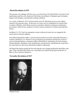 March Revolution of 1917

The peasants were unhappy with the czar as a result of losses from World War I, the lack of real
representaton and the czar's dismissal of the Duma, the influence of Rasputin upon Alexandra,
hunger, food shortages, and industrial working conditions.

As a result, on March 8, 1917, food riots broke out in St. Petersburg; however, the soldiers
refused to fire upon the rioters. At this time, two forces were in competition for control of the
revolution. Members of the Duma executive committee called for a moderate constitutional
government, while Soviets, members of worker councils, pushed for revolution and industrial
reform.

On March 15, 1917, the Czar attempted to return to Russia by train, but was stopped by the
troops and was forced to abdicate.

From March through November, a provisional government was led by Alexander Kerensky, a
socialist, and Prince Lvov. However, this government was destined to fail because it took no
action in land distribution, continued to fight in World War I, and failed to fix food shortages.
General Kornilov attempted a coup, but Kerensky used the Soviets and Bolsheviks to put down
the coup. However, this action showed the weakness of Kerensky.

The March Revolution marked the first time that the class struggle predicted by Karl Marx took
place. Thus, the March Revolution was a true Marxist revolution based upon the theories of
Marx in The Communist Manifesto.

November Revolution of 1917




Vladimir Lenin
 