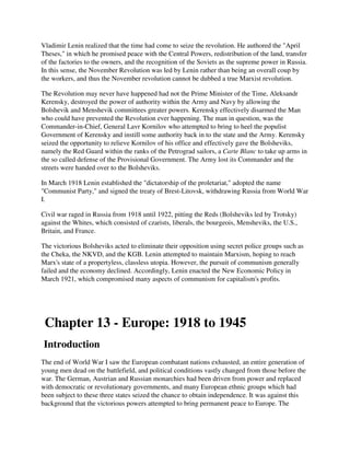Vladimir Lenin realized that the time had come to seize the revolution. He authored the "April
Theses," in which he promised peace with the Central Powers, redistribution of the land, transfer
of the factories to the owners, and the recognition of the Soviets as the supreme power in Russia.
In this sense, the November Revolution was led by Lenin rather than being an overall coup by
the workers, and thus the November revolution cannot be dubbed a true Marxist revolution.

The Revolution may never have happened had not the Prime Minister of the Time, Aleksandr
Kerensky, destroyed the power of authority within the Army and Navy by allowing the
Bolshevik and Menshevik committees greater powers. Kerensky effectively disarmed the Man
who could have prevented the Revolution ever happening. The man in question, was the
Commander-in-Chief, General Lavr Kornilov who attempted to bring to heel the populist
Government of Kerensky and instill some authority back in to the state and the Army. Kerensky
seized the opportunity to relieve Kornilov of his office and effectively gave the Bolsheviks,
namely the Red Guard within the ranks of the Petrograd sailors, a Carte Blanc to take up arms in
the so called defense of the Provisional Government. The Army lost its Commander and the
streets were handed over to the Bolsheviks.

In March 1918 Lenin established the "dictatorship of the proletariat," adopted the name
"Communist Party," and signed the treaty of Brest-Litovsk, withdrawing Russia from World War
I.

Civil war raged in Russia from 1918 until 1922, pitting the Reds (Bolsheviks led by Trotsky)
against the Whites, which consisted of czarists, liberals, the bourgeois, Mensheviks, the U.S.,
Britain, and France.

The victorious Bolsheviks acted to eliminate their opposition using secret police groups such as
the Cheka, the NKVD, and the KGB. Lenin attempted to maintain Marxism, hoping to reach
Marx's state of a propertyless, classless utopia. However, the pursuit of communism generally
failed and the economy declined. Accordingly, Lenin enacted the New Economic Policy in
March 1921, which compromised many aspects of communism for capitalism's profits.




 Chapter 13 - Europe: 1918 to 1945
Introduction
The end of World War I saw the European combatant nations exhausted, an entire generation of
young men dead on the battlefield, and political conditions vastly changed from those before the
war. The German, Austrian and Russian monarchies had been driven from power and replaced
with democratic or revolutionary governments, and many European ethnic groups which had
been subject to these three states seized the chance to obtain independence. It was against this
background that the victorious powers attempted to bring permanent peace to Europe. The
 