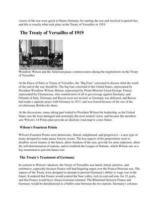 victors of the war were quick to blame Germany for starting the war and resolved to punish her,
and this is exactly what took place at the Treaty of Versailles in 1919.

The Treaty of Versailles of 1919




Woodrow Wilson and the American peace commissioners during the negotiations on the Treaty
of Versailles.

At the Peace of Paris or Treaty of Versailles, the "Big Four" convened to discuss what the result
of the end of the war should be. The big four consisted of the United States, represented by
President Woodrow Wilson; Britain, represented by Prime Minister Lloyd-George; France,
represented by Clemenceau, who wanted most of all to get revenge against Germany; and
Orlando of Italy. Germany and Russia were not invited, as Germany was defeated, and Russia
had made a separate peace with Germany in 1917, and was feared because of the rise of the
revolutionary Bolsheviks there.

At the discussions, many taking part looked to President Wilson for leadership, as the United
States was the least damaged and seemingly the most neutral victor, and because the members
saw Wilson's 14 Points plan provide an idealistic road map to a new future.

Wilson's Fourteen Points

Wilson's Fourteen Points were democratic, liberal, enlightened, and progressive - a new type of
treaty designed to make peace forever secure. The key aspects of his propositions were to
disallow secret treaties in the future, allow freedom of the seas, provide for arms reduction, allow
the self-determination of nations, and to establish the League of Nations, which Wilson saw as a
key instrument to prevent future war.

The Treaty's Treatment of Germany

In contrast to Wilson's idealism, the Treaty of Versailles was harsh, brutal, punitive, and
retributive, especially because France still had lingering anger over the Franco-Prussian war. The
aspects of the Treaty were designed to attempt to prevent Germany's ability to wage war in the
future. It ordered that France would control the Saar valley, rich in coal and iron, for 15 years,
and that France would have Alsace-Lorraine returned. The Rhineland between France and
Germany would be demilitarized as a buffer zone between the two nations. Germany's colonies
 