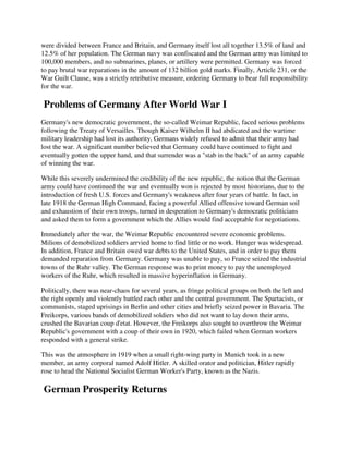 were divided between France and Britain, and Germany itself lost all together 13.5% of land and
12.5% of her population. The German navy was confiscated and the German army was limited to
100,000 members, and no submarines, planes, or artillery were permitted. Germany was forced
to pay brutal war reparations in the amount of 132 billion gold marks. Finally, Article 231, or the
War Guilt Clause, was a strictly retributive measure, ordering Germany to bear full responsibility
for the war.

Problems of Germany After World War I
Germany's new democratic government, the so-called Weimar Republic, faced serious problems
following the Treaty of Versailles. Though Kaiser Wilhelm II had abdicated and the wartime
military leadership had lost its authority, Germans widely refused to admit that their army had
lost the war. A significant number believed that Germany could have continued to fight and
eventually gotten the upper hand, and that surrender was a "stab in the back" of an army capable
of winning the war.

While this severely undermined the credibility of the new republic, the notion that the German
army could have continued the war and eventually won is rejected by most historians, due to the
introduction of fresh U.S. forces and Germany's weakness after four years of battle. In fact, in
late 1918 the German High Command, facing a powerful Allied offensive toward German soil
and exhaustion of their own troops, turned in desperation to Germany's democratic politicians
and asked them to form a government which the Allies would find acceptable for negotiations.

Immediately after the war, the Weimar Republic encountered severe economic problems.
Milions of demobilized soldiers arrvied home to find little or no work. Hunger was widespread.
In addition, France and Britain owed war debts to the United States, and in order to pay them
demanded reparation from Germany. Germany was unable to pay, so France seized the industrial
towns of the Ruhr valley. The German response was to print money to pay the unemployed
workers of the Ruhr, which resulted in massive hyperinflation in Germany.

Politically, there was near-chaos for several years, as fringe political groups on both the left and
the right openly and violently battled each other and the central government. The Spartacists, or
communists, staged uprisings in Berlin and other cities and briefly seized power in Bavaria. The
Freikorps, various bands of demobilized soldiers who did not want to lay down their arms,
crushed the Bavarian coup d'etat. However, the Freikorps also sought to overthrow the Weimar
Republic's government with a coup of their own in 1920, which failed when German workers
responded with a general strike.

This was the atmosphere in 1919 when a small right-wing party in Munich took in a new
member, an army corporal named Adolf Hitler. A skilled orator and politician, Hitler rapidly
rose to head the National Socialist German Worker's Party, known as the Nazis.

German Prosperity Returns
 