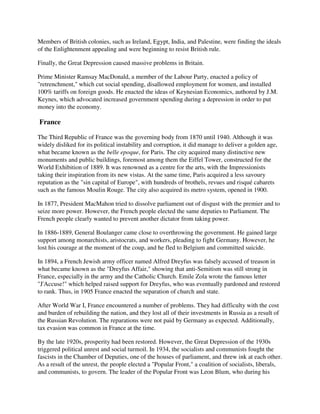 Members of British colonies, such as Ireland, Egypt, India, and Palestine, were finding the ideals
of the Enlightenment appealing and were beginning to resist British rule.

Finally, the Great Depression caused massive problems in Britain.

Prime Minister Ramsay MacDonald, a member of the Labour Party, enacted a policy of
"retrenchment," which cut social spending, disallowed employment for women, and installed
100% tariffs on foreign goods. He enacted the ideas of Keynesian Economics, authored by J.M.
Keynes, which advocated increased government spending during a depression in order to put
money into the economy.

France

The Third Republic of France was the governing body from 1870 until 1940. Although it was
widely disliked for its political instability and corruption, it did manage to deliver a golden age,
what became known as the belle epoque, for Paris. The city acquired many distinctive new
monuments and public buildings, foremost among them the Eiffel Tower, constructed for the
World Exhibition of 1889. It was renowned as a centre for the arts, with the Impressionists
taking their inspiration from its new vistas. At the same time, Paris acquired a less savoury
reputation as the "sin capital of Europe", with hundreds of brothels, revues and risqué cabarets
such as the famous Moulin Rouge. The city also acquired its metro system, opened in 1900.

In 1877, President MacMahon tried to dissolve parliament out of disgust with the premier and to
seize more power. However, the French people elected the same deputies to Parliament. The
French people clearly wanted to prevent another dictator from taking power.

In 1886-1889, General Boulanger came close to overthrowing the government. He gained large
support among monarchists, aristocrats, and workers, pleading to fight Germany. However, he
lost his courage at the moment of the coup, and he fled to Belgium and committed suicide.

In 1894, a French Jewish army officer named Alfred Dreyfus was falsely accused of treason in
what became known as the "Dreyfus Affair," showing that anti-Semitism was still strong in
France, especially in the army and the Catholic Church. Emile Zola wrote the famous letter
"J'Accuse!" which helped raised support for Dreyfus, who was eventually pardoned and restored
to rank. Thus, in 1905 France enacted the separation of church and state.

After World War I, France encountered a number of problems. They had difficulty with the cost
and burden of rebuilding the nation, and they lost all of their investments in Russia as a result of
the Russian Revolution. The reparations were not paid by Germany as expected. Additionally,
tax evasion was common in France at the time.

By the late 1920s, prosperity had been restored. However, the Great Depression of the 1930s
triggered political unrest and social turmoil. In 1934, the socialists and communists fought the
fascists in the Chamber of Deputies, one of the houses of parliament, and threw ink at each other.
As a result of the unrest, the people elected a "Popular Front," a coalition of socialists, liberals,
and communists, to govern. The leader of the Popular Front was Leon Blum, who during his
 