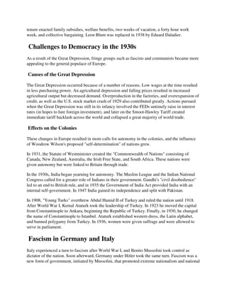 tenure enacted family subsidies, welfare benefits, two weeks of vacation, a forty hour work
week, and collective bargaining. Leon Blum was replaced in 1938 by Eduard Daladier.

Challenges to Democracy in the 1930s
As a result of the Great Depression, fringe groups such as fascists and communists became more
appealing to the general populace of Europe.

Causes of the Great Depression

The Great Depression occurred because of a number of reasons. Low wages at the time resulted
in less purchasing power. An agricultural depression and falling prices resulted in increased
agricultural output but decreased demand. Overproduction in the factories, and overexpansion of
credit, as well as the U.S. stock market crash of 1929 also contributed greatly. Actions pursued
when the Great Depression was still in its infancy involved the FEDs untimely raise in interest
rates (in hopes to lure foreign investment), and later on the Smoot-Hawley Tariff created
immediate tariff backlash across the world and collapsed a great majority of world trade.

Effects on the Colonies

These changes in Europe resulted in more calls for autonomy in the colonies, and the influence
of Woodrow Wilson's proposed "self-determination" of nations grew.

In 1931, the Statute of Westminister created the "Commonwealth of Nations" consisting of
Canada, New Zealand, Australia, the Irish Free State, and South Africa. These nations were
given autonomy but were linked to Britain through trade.

In the 1930s, India began yearning for autonomy. The Muslim League and the Indian National
Congress called for a greater role of Indians in their government. Gandhi's "civil disobedience"
led to an end to British rule, and in 1935 the Government of India Act provided India with an
internal self-government. In 1947 India gained its independence and split with Pakistan.

In 1908, "Young Turks" overthrew Abdul Hamid II of Turkey and ruled the nation until 1918.
After World War I, Kemal Ataturk took the leadership of Turkey. In 1923 he moved the capital
from Constantinople to Ankara, beginning the Republic of Turkey. Finally, in 1930, he changed
the name of Constantinople to Istanbul. Ataturk established western dress, the Latin alphabet,
and banned polygamy from Turkey. In 1936, women were given suffrage and were allowed to
serve in parliament.

Fascism in Germany and Italy
Italy experienced a turn to fascism after World War I, and Benito Mussolini took control as
dictator of the nation. Soon afterward, Germany under Hitler took the same turn. Fascism was a
new form of government, initiated by Mussolini, that promoted extreme nationalism and national
 