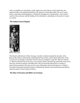 unity; an emphasis on masculinity, youth, aggression, and violence; racial superiority; one
supreme leader with superhuman abilities; the rejection of individual rights; the use of secret
police, censorship, and propaganda; a militaristic and aggressive foreign policy; strict central
control of the economy; and the holding of the individual as subordinate to the needs of society
as a whole.

The Italian Fascist Regime




Benito Mussolini

The liberal establishment of Italy, fearing a socialist revolution inspired by the ideas of the
Russian Revolution, endorsed the small National Fascist Party, led by Benito Mussolini. After
several years of struggle, in October 1922 the fascists attempted a coup (the "Marcia su Roma",
i.e. March on Rome); the fascist forces were largely inferior, but the king ordered the army not to
intervene, formed an alliance with Mussolini, and convinced the liberal party to endorse a
fascist-led government. Over the next few years, Mussolini (who became known as "Il Duce",
the leader) eliminated all political parties (including the liberals) and curtailed personal liberties
under the pretext of preventing revolution.

The Rise of Fascism and Hitler in Germany
 