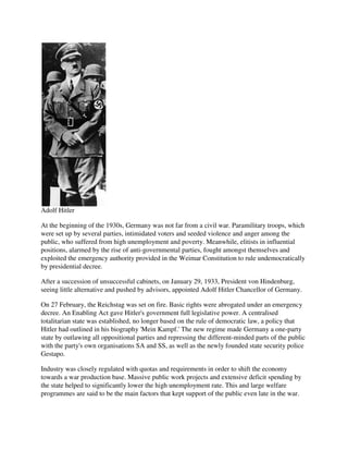Adolf Hitler

At the beginning of the 1930s, Germany was not far from a civil war. Paramilitary troops, which
were set up by several parties, intimidated voters and seeded violence and anger among the
public, who suffered from high unemployment and poverty. Meanwhile, elitists in influential
positions, alarmed by the rise of anti-governmental parties, fought amongst themselves and
exploited the emergency authority provided in the Weimar Constitution to rule undemocratically
by presidential decree.

After a succession of unsuccessful cabinets, on January 29, 1933, President von Hindenburg,
seeing little alternative and pushed by advisors, appointed Adolf Hitler Chancellor of Germany.

On 27 February, the Reichstag was set on fire. Basic rights were abrogated under an emergency
decree. An Enabling Act gave Hitler's government full legislative power. A centralised
totalitarian state was established, no longer based on the rule of democratic law, a policy that
Hitler had outlined in his biography 'Mein Kampf.' The new regime made Germany a one-party
state by outlawing all oppositional parties and repressing the different-minded parts of the public
with the party's own organisations SA and SS, as well as the newly founded state security police
Gestapo.

Industry was closely regulated with quotas and requirements in order to shift the economy
towards a war production base. Massive public work projects and extensive deficit spending by
the state helped to significantly lower the high unemployment rate. This and large welfare
programmes are said to be the main factors that kept support of the public even late in the war.
 