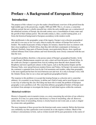 Preface - A Background of European History
 Introduction
The purpose of this volume is to give the reader a broad historic overview of the period from the
high middle ages to the present day, roughly 1000 and 2000. This is, of course, a somewhat
arbitrary period, but not a wholly unuseful one; whilst the early middle ages see a contraction of
the urbanised societies of Europe, the eleventh century sees a consolidation of many states and
the growth of their military power. The eleventh century is, then, a useful starting point, as it
forms the historical background to European ascendency in the modern world.

More problematic is the geographic scope of the inquiry. Europe is not a discrete geographical
unit and it is too easy to see it as such, when in reality the cultures of Europe flow across its
borders. The medieval peasants of Italy or Spain, for instance, shared far more in common with
their close neighbours in North Africa, than they did with their counterparts in Germany or
England. Similarly, large parts of Eastern Europe, most particularly Russia, show significant
cultural influence from Asian cultures and were historically more closely connected with the east
than the west.

A significant problem, therefore, is the porous nature of Europe's geographical borders. In the
south, Europe's Mediterranean countries are only a short sail from the ports of North Africa. In
the south-east, Europe is separated from Asia by nothing more than the short channel of the
Bosphorus and most significant cultures in this region, such as the Byzantine Empire and the
Ottoman Turks, were spread between modern Greece and Turkey. In Europe's far eastern reaches
the continent is separated from Asia by the Ural mountains and weather, rather than geography,
is the most significant bar here for travel between east and west. It is only to Europe's west, with
the Atlantic Ocean, that we see a clear and significant geographical barrier.

The response to this problem is to accept that treating Europe as a discrete unit is somewhat
arbitrary. It is essential, in any history, to define one's field of study and to treat Europe as a unit
is one way of achieving this aim. Providing one bears this in mind, the problem of European
geography is not a problem at all. The somewhat arbitrary geographical borders of Europe need
not detract from attempts to investigate the history of individual regions within the continent.

Historical worldview

History is frequently seen in narrative terms, as a story concerning the activities of our collective
ancestors. It is true, to a great extent, that history is a form of storytelling, after all. However,
unlike other forms of storytelling, history is closely based on real events and, as such, is shaped
by certain rules and guidelines.

The most important of these govern how the historian reads source material. Before the historian
can confidently say that a particular event occurred, he or she requires evidence. Much of the
evidence is documentary in form, such as written records left by past generations in the course of
 