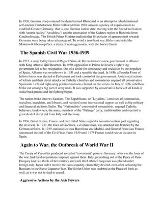 In 1936, German troops entered the demilitarised Rhineland in an attempt to rebuild national
self-esteem. Emboldened, Hitler followed from 1938 onwards a policy of expansionism to
establish Greater Germany, that is, one German nation state, starting with the forced unification
with Austria (called "Anschluss") and the annexation of the Sudetes region in Bohemia from
Czechoslovakia. The British Prime Minister realized that his policies of appeasement towards
Germany were being taken advantage of. To avoid a two-front war, Hitler concluded the
Molotov-Ribbentrop Pact, a treaty of non-aggression, with the Soviet Union.

The Spanish Civil War 1936-1939
In 1923, a coup led by General Miguel Primo de Rivera formed a new government in alliance
with King Alfonso XIII Bourbon. In 1930, opposition to Primo de Rivera's right wing
government led to his resignation. Out of a desire for democracy and socialism by the populace
of Spain, Alfonso was overthrown in 1931 and a republic declared. In 1936, a Popular Front of
leftists forces was elected to Parliament and took control of the government. Anticlerical actions
of leftists and their direct attacks on Catholic churches and monasteries angered all conservative
Spaniards. Left and right-wing political militants clashed on the streets. In July of 1936, rebellion
broke out among a big part of army units. It was supported by conservative forces of all kinds of
social background and the fighting began.

The nation broke into two factions. The Republicans, or "Loyalists," consisted of communists,
socialists, anarchists, and liberals, and received some international support as well as big military
and financial aid from Stalin. The "Nationalists" consisted of monarchists, angered Catholic
believers, landowners, the army, members of the "Falange" party, traditionalists and received a
great deal of direct aid from Italy and Germany.

In 1936, Great Britain, France, and the United States signed a non-intervention pact regarding
the civil war. In 1937, the town of Guernica, a civilian town, was attacked and bombed by the
German airforce. In 1939, nationalists took Barcelona and Madrid, and General Francisco Franco
announced the end of the Civil War. From 1939 until 1975 Franco would rule as dictator in
Spain.

Again to War, the Outbreak of World War II
The Treaty of Versailles produced so-called "revisionist" powers. Germany, who was the loser of
the war, had harsh reparations imposed against them. Italy got nothing out of the Peace of Paris.
Hungary lost two thirds of her territory and each third ethnic Hungarian was placed under
foreign rule. Japan didn't receive the racial equality clause they desired, even after defeating the
Russians in the Russo-Japanese War. The Soviet Union was snubbed at the Peace of Paris as
well, as it was not invited to attend.

Aggressive Actions by the Axis Powers
 