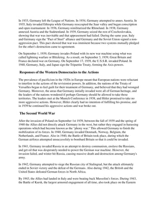 In 1933, Germany left the League of Nations. In 1934, Germany attempted to annex Austria. In
1935, Italy invaded Ethiopia while Germany reoccupied the Saar valley and began conscription
and open rearmament. In 1936, Germany remilitarized the Rhineland. In 1938, Germany
annexed Austria and the Sudetenland. In 1939, Germany seized the rest of Czechoslovakia,
showing that war was inevitable and that appeasement had failed. During the same year, Italy
and Germany sign the "Pact of Steel" alliance and Germany and the Soviet Union signed a non-
aggression pact. This pact showed that war was imminent because two systems mutually pledged
for the other's destruction came to agreement.

On September 1, 1939, Germany invades Poland with its new war machine using what was
called lightning warfare or Blitzkrieg. As a result, on September 3, 1939, Great Britain and
France declared war on Germany. On September 17, 1939, the U.S.S.R. invaded Poland. In
1940, Germany, Italy, and Japan sign the Tripartite Treaty, forming the Axis powers.

Responses of the Western Democracies to the Actions

The prevalence of pacificism in the 1920s in Europe meant that European nations were reluctant
to interfere in the actions of the revisionist powers. In addition, the nations of the Treaty of
Versailles began to feel guilt for their treatment of Germany, and believed that they had wronged
Germany. Moreover, the areas that Germany initially invaded were all of German heritage, and
the leaders of the nations wondered if perhaps Germany should be allowed to take those
territories. The leaders met at the Munich Conference in 1938, and Hitler promised to take no
more aggressive actions. However, Hitler clearly had no intention of fulfilling his promise, and
in 1939 he continued his aggressive actions and war broke out.

The Second World War

After the invasion of Poland on September 1st 1939, between the fall of 1939 and the spring of
1940 the Allies did not directly attack Germany in the west, but rather they engaged in harassing
operations which had become known as the "phony war." This allowed Germany to finish the
mobilization of its forces. In 1940, Germany invaded Denmark, Norway, Belgium, the
Netherlands, and France. Also in 1940, the Battle of Britain took place, during which the
German airforce attempted unsuccessfuly to bombard Britain so that it could be invaded.

In 1941, Germany invaded Russia in an attempt to destroy communism, enslave the Russians,
and get oil that was desperately needed to power the German war machine. However, the
invasion failed, and winter hit Russia, causing massive death and destruction among Germany's
army.

In 1942, Germany attempted to siege the Russian city of Stalingrad, but the attack ultimately
ended in Soviet victory and the defeat of the Germans. Also during 1942, the British and the
United States defeated German forces in North Africa.

By 1943, the Allies had landed in Italy and were beating back Mussolini's forces. During 1943,
the Battle of Kursk, the largest armored engagement of all time, also took place on the Eastern
 