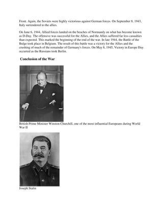 Front. Again, the Soviets were highly victorious against German forces. On September 8, 1943,
Italy surrendered to the allies.

On June 6, 1944, Allied forces landed on the beaches of Normandy on what has become known
as D-Day. The offensive was successful for the Allies, and the Allies suffered far less casualties
than expected. This marked the beginning of the end of the war. In late 1944, the Battle of the
Bulge took place in Belgium. The result of this battle was a victory for the Allies and the
crushing of much of the remainder of Germany's forces. On May 8, 1945, Victory in Europe Day
occurred as the Russians took Berlin.

Conclusion of the War




British Prime Minister Winston Churchill, one of the most influential Europeans during World
War II




Joseph Stalin
 