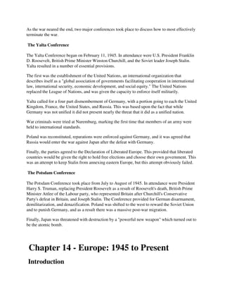 As the war neared the end, two major conferences took place to discuss how to most effectively
terminate the war.

The Yalta Conference

The Yalta Conference began on February 11, 1945. In attendance were U.S. President Franklin
D. Roosevelt, British Prime Minister Winston Churchill, and the Soviet leader Joseph Stalin.
Yalta resulted in a number of essential provisions.

The first was the establishment of the United Nations, an international organization that
describes itself as a "global association of governments facilitating cooperation in international
law, international security, economic development, and social equity." The United Nations
replaced the League of Nations, and was given the capacity to enforce itself militarily.

Yalta called for a four part dismemberment of Germany, with a portion going to each the United
Kingdom, France, the United States, and Russia. This was based upon the fact that while
Germany was not unified it did not present nearly the threat that it did as a unified nation.

War criminals were tried at Nuremburg, marking the first time that members of an army were
held to international standards.

Poland was reconstituted, reparations were enforced against Germany, and it was agreed that
Russia would enter the war against Japan after the defeat with Germany.

Finally, the parties agreed to the Declaration of Liberated Europe. This provided that liberated
countries would be given the right to hold free elections and choose their own government. This
was an attempt to keep Stalin from annexing eastern Europe, but this attempt obviously failed.

The Potsdam Conference

The Potsdam Conference took place from July to August of 1945. In attendance were President
Harry S. Truman, replacing President Roosevelt as a result of Roosevelt's death, British Prime
Minister Attlee of the Labour party, who represented Britain after Churchill's Conservative
Party's defeat in Britain, and Joseph Stalin. The Conference provided for German disarmament,
demilitarization, and denazification. Poland was shifted to the west to reward the Soviet Union
and to punish Germany, and as a result there was a massive post-war migration.

Finally, Japan was threatened with destruction by a "powerful new weapon" which turned out to
be the atomic bomb.




 Chapter 14 - Europe: 1945 to Present
Introduction
 
