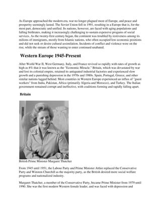 As Europe approached the modern era, war no longer plagued most of Europe, and peace and
prosperity seemingly lasted. The Soviet Union fell in 1991, resulting in a Europe that is, for the
most part, democratic and unified. Its nations, however, are faced with aging populations and
falling birthrates, making it increasingly challenging to sustain expensive progams of social
services. As the twenty-first century began, the continent was troubled by restiveness among its
milions of immigrants, mostly from Islamic nations, who often occupied low economic positions
and did not seek or desire cultural assimilation. Incidents of conflict and violence were on the
rise, while the stream of those wanting to enter continued unabated.

Western Europe 1945-Present
After World War II, West Germany, Italy, and France revived so rapidly with rates of growth as
high as 8% that it was known as the "Economic Miracle." Britain, which was devastated by war
and lost its colonial empire, retained its antiquated industrial factories and experienced slow
growth and a punishing depression in the 1970s and 1980s. Spain, Portugal, Greece, and other
similar nations lagged behind. Most countries in Western Europe experienced an influx of "guest
workers" from India, Pakistan, Africa (primarily Algeria and Morocco), and Turkey. The Italian
government remained corrupt and ineffective, with coalitions forming and rapidly falling apart.

Britain




British Prime Minister Margaret Thatcher

From 1945 until 1951, the Labour Party and Prime Minister Attlee replaced the Conservative
Party and Winston Churchill as the majority party, as the British desired more social welfare
programs and nationalized industry.

Margaret Thatcher, a member of the Conservative Party, became Prime Minister from 1979 until
1990. She was the first modern Western female leader, and was faced with depression and
 