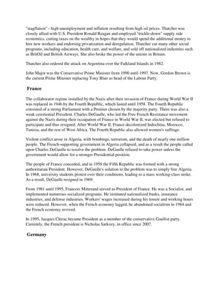 "stagflation" - high unemployment and inflation resulting from high oil prices. Thatcher was
closely allied with U.S. President Ronald Reagan and employed "trickle-down" supply side
economics, cutting taxes on the wealthy in hopes that they would spend the additional money to
hire new workers and endorsing privatization and deregulation. Thatcher cut many other social
programs, including education, health care, and welfare, and sold off nationalized industries such
as BritOil and British Airways. She also broke the power of the unions in Britain.

Thatcher also ordered the attack on Argentina over the Falkland Islands in 1982.

John Major was the Conservative Prime Minister from 1990 until 1997. Now, Gordon Brown is
the current Prime Minister replacing Tony Blair as head of the Labour Party.

France

The collaborator regime installed by the Nazis after their invasion of France during World War II
was replaced in 1946 by the Fourth Republic, which lasted until 1958. The Fourth Republic
consisted of a strong Parliament with a Premier chosen by the majority party. There was also a
weak ceremonial President. Charles DeGaulle, who led the Free French Resistance movement
against the Nazis during their occupation of France in World War II, was elected but refused to
participate and thus resigned. After World War II, France decolonized Indochina, Morocco,
Tunisia, and the rest of West Africa. The Fourth Republic also allowed women's suffrage.

Violent conflict arose in Algeria, with bombings, terrorism, and the death of nearly one million
people. The French-supporting government in Algeria collapsed, and as a result the people called
upon Charles DeGaulle to resolve the problem. DeGaulle refused to take power unless the
government would allow for a stronger Presidential position.

The people of France conceded, and in 1958 the Fifth Republic was formed with a strong
authoritarian President. However, DeGaulle's solution to the problem was to simply free Algeria.
In 1968, university students protest over their conditions, leading to a mass working-class strike.
As a result, DeGaulle resigned in 1969.

From 1981 until 1995, Francois Mitterand served as President of France. He was a Socialist, and
implemented numerous socialized programs. He instituted nationalized banks, insurance
industries, and defense industries. Workers' wages increased during his tenure and working hours
were reduced. However, when the French economy lagged, he abandoned socialism in 1984 and
the French economy revived.

In 1995, Jacques Chirac became President as a member of the conservative Gaullist party.
Currently, the French president is Nicholas Sarkozy, in office since 2007.

Germany
 