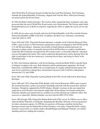 After World War II, Germany became divided into East and West Germany. West Germany,
formally the Federal Republic of Germany, aligned itself with the West, while East Germany
was possessed by the Soviet Union.

In 1948, the Berlin Airlift took place. The western Allies merged the three occupation zones they
possessed after the end of World War II and issued a new Deutschmark. The Soviets under Stalin
blockaded land access to Berlin in response, requiring the Allies to supply the city by air for nine
months.

In 1949, the two areas were formally split into the Federal Republic in the West and the German
Democratic Republic (GDR) in the East. In addition, the Basic Law, Germany's constitution,
came into effect in 1949.

From 1949 until 1963, Chancellor Konrad Adenauer, a member of the Christian Democrat Party
(CDU), came to power in West Germany and pursued a policy of integration with NATO and the
U.S.-led Western alliance. Adenauer successfully resisted domestic political pressures for
Germany to adopt a policy of neutrality between the Cold War blocs as a path to reunification.
Under him West Germany encountered the Wirtschaftswunder, or Economic Miracle, with great
recovery throughout the nation. The country underwent denazification, strictly denying Nazis the
right to participate in the new democracy, censoring fascist ideas, and trying ex-Nazis in the
Nuremburg trials.

In 1961, East German authorities, with Soviet backing, erected the Berlin Wall to stop the flood
of refugees escaping to the west. Both Adenauer and his parliamentary opponents, the Social
Democrats, considered the GDR to be an occupied part of a legally unified German nation, but
were not in a position to change these circumstances because of the Cold War confrontation
between the U.S. and USSR.

From 1963 until 1966, Chancellor Ludwig Erhard of the CDU served, followed by Kurt Georg
Kiesinger.

From 1969 until 1974, Chancellor Willy Brandt, of the Social Democrats (SPD) came to power.
He enacted Ostpolitik, a policy of economic friendship and trade with the eastern bloc and East
Germany. Though he supported the NATO alliance, Brandt's overtures to the east earned him
suspicion in some Western circles that he might trade off the alliance for German unification.
Ironically, Brandt's government fell in a scandal over an East German spy within his office. His
successor as chancellor, Helmut Schmidt, was also from the SPD (1974-1982).

From 1982 through 1998, Chancellor Helmut Kohl of the CDU served. In 1989 he was in office
when the Berlin Wall fell, as Gorbachev abandoned the Brezhnev Doctrine of Soviet protection
for other communist regimes. In 1990 the two portions of Germany reunified, but the East
German economy lags far behind that of West Germany, even today. Chancellor Kohl, styling
himself a conservative in a similar mold to Ronald Reagan and Margaret Thatcher, cut welfare
spending and taxes, helping the economy.
 
