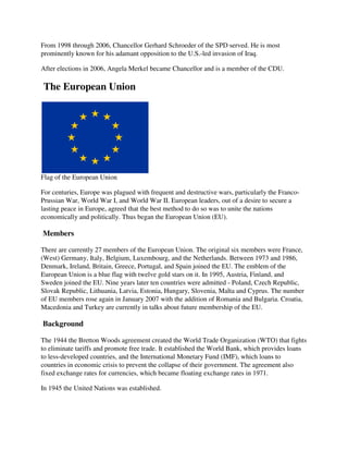 From 1998 through 2006, Chancellor Gerhard Schroeder of the SPD served. He is most
       98
prominently known for his adamant opposition to the U.S.
                                                    U.S.-led invasion of Iraq.

After elections in 2006, Angela Merkel became Chancellor and is a member of the CDU.

The European Union




Flag of the European Union

For centuries, Europe was plagued with frequent and destructive wars, particularly the Franco
                                                                                       Franco-
Prussian War, World War I, and World War II. European leaders, out of a desire to secure a
lasting peace in Europe, agreed that the best method to do so was to unite the nations
                                                                     unite
economically and politically. Thus began the European Union (EU).

Members

There are currently 27 members of the European Union. The original six members were France,
(West) Germany, Italy, Belgium, Luxembourg, and the Netherlands. Between 1973 and 1986,
Denmark, Ireland, Britain, Greece, Portugal, and Spain joined the EU. The emblem of the
European Union is a blue flag with twelve gold stars on it. In 1995, Austria, Finland, and
Sweden joined the EU. Nine years later ten countries were admitted - Poland, Czech Republic,
Slovak Republic, Lithuania, Latvia, Estonia, Hungary, Slovenia, Malta and Cyprus. The number
                                             Hungary,
of EU members rose again in January 2007 with the addition of Romania and Bulgaria. Croatia,
Macedonia and Turkey are currently in talks about future membership of the EU.

Background

The 1944 the Bretton Woods agreement created the World Trade Organization (WTO) that fights
to eliminate tariffs and promote free trade. It established the World Bank, which provides loans
                  fs
to less-developed countries, and the International Monetary Fund (IMF), which loans to
        developed
countries in economic crisis to prevent the collapse of their government. The agreement al
                                                                                         also
fixed exchange rates for currencies, which became floating exchange rates in 1971.

In 1945 the United Nations was established.
 
