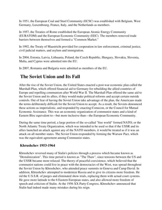 In 1951, the European Coal and Steel Community (ECSC) was established with Belgium, West
Germany, Luxembourg, France, Italy, and the Netherlands as members.

In 1957, the Treaties of Rome established the European Atomic Energy Community
(EURATOM) and the European Economic Community (EEC). The members removed trade
barriers between themselves and formed a "Common Market."

In 1992, the Treaty of Maastricht provided for cooperation in law enforcement, criminal justice,
civil judicial matters, and asylum and immigration.

In 2004, Estonia, Latvia, Lithuania, Poland, the Czech Republic, Hungary, Slovakia, Slovenia,
Malta, and Cyprus were admitted into the EU.

In 2007, Romania and Bulgaria were admitted as members of the EU.

The Soviet Union and Its Fall
After the rise of the Soviet Union, the United States enacted a post-war economic plan called the
Marshall Plan, which offered financial aid to Germany for rebuilding the allied countries of
Europe and repelling communism after World War II. The Marshall Plan offered the same aid to
the Soviet Union and its allies, if they would make political reforms and accept certain outside
controls. Out of fear of having the Soviet Union take advantage of the plan, the Americans made
the terms deliberately difficult for the Soviet Union to accept. As a result, the Soviets denounced
these actions as imperialistic, and responded by enacting Comecon, or the Council for Mutual
Economic Assistance. This was an economic organization of communist states and a kind of
Eastern Bloc equivalent to—but more inclusive than—the European Economic Community.

During the same time period, a large portion of the so-called "free world" formed NATO, or the
North Atlantic Treaty Organization, which was intended to be used so that if the USSR and its
allies launched an attack against any of the NATO members, it would be treated as if it was an
attack on all member states. The Soviet Union responded by forming the Warsaw Pact, which
was the equivalent agreement among Communist states.

Khrushchev 1953-1964

Khrushchev reversed many of Stalin's policies through a process which became known as
"Destalinization". This time period is known as "The Thaw", since tensions between the US and
the USSR became more relaxed. The theory of peaceful coexistence, which believed that the
communist nations could live in peace with the democracies of the West, was spread throughout
the Soviet Union by Khrushchev, who attended peace summits in Geneva and Camp David. In
addition, Khrushchev attempted to modernize Russia and to give its citizens more freedom. He
rid the U.S.S.R. of purges and eliminated show trials, replacing them with actual court systems.
He gave more latitude to the 6 Eastern European states, and also allowed more freedom of
speech and criticism of Stalin. At the 1956 XX Party Congress, Khrushchev announced that
Stalin had indeed made many mistakes during his reign.
 