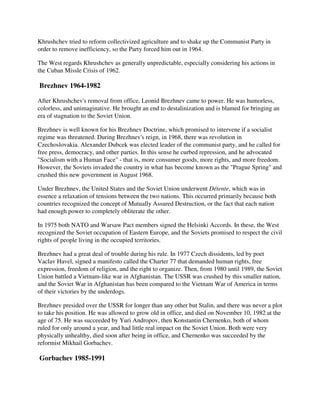 Khrushchev tried to reform collectivized agriculture and to shake up the Communist Party in
order to remove inefficiency, so the Party forced him out in 1964.

The West regards Khrushchev as generally unpredictable, especially considering his actions in
the Cuban Missle Crisis of 1962.

Brezhnev 1964-1982

After Khrushchev's removal from office, Leonid Brezhnev came to power. He was humorless,
colorless, and unimaginative. He brought an end to destalinization and is blamed for bringing an
era of stagnation to the Soviet Union.

Brezhnev is well known for his Brezhnev Doctrine, which promised to intervene if a socialist
regime was threatened. During Brezhnev's reign, in 1968, there was revolution in
Czechoslovakia. Alexander Dubcek was elected leader of the communist party, and he called for
free press, democracy, and other parties. In this sense he curbed repression, and he advocated
"Socialism with a Human Face" - that is, more consumer goods, more rights, and more freedom.
However, the Soviets invaded the country in what has become known as the "Prague Spring" and
crushed this new government in August 1968.

Under Brezhnev, the United States and the Soviet Union underwent Détente, which was in
essence a relaxation of tensions between the two nations. This occurred primarily because both
countries recognized the concept of Mutually Assured Destruction, or the fact that each nation
had enough power to completely obliterate the other.

In 1975 both NATO and Warsaw Pact members signed the Helsinki Accords. In these, the West
recognized the Soviet occupation of Eastern Europe, and the Soviets promised to respect the civil
rights of people living in the occupied territories.

Brezhnev had a great deal of trouble during his rule. In 1977 Czech dissidents, led by poet
Vaclav Havel, signed a manifesto called the Charter 77 that demanded human rights, free
expression, freedom of religion, and the right to organize. Then, from 1980 until 1989, the Soviet
Union battled a Vietnam-like war in Afghanistan. The USSR was crushed by this smaller nation,
and the Soviet War in Afghanistan has been compared to the Vietnam War of America in terms
of their victories by the underdogs.

Brezhnev presided over the USSR for longer than any other but Stalin, and there was never a plot
to take his position. He was allowed to grow old in office, and died on November 10, 1982 at the
age of 75. He was succeeded by Yuri Andropov, then Konstantin Chernenko, both of whom
ruled for only around a year, and had little real impact on the Soviet Union. Both were very
physically unhealthy, died soon after being in office, and Chernenko was succeeded by the
reformist Mikhail Gorbachev.

Gorbachev 1985-1991
 