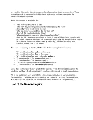 eveyday life. It is rare for these documents to have been written for the consumption of future
generations, so it is important for the historian to understand the forces that shaped the
production of these documents.

There are a number of criteria for this:

       What motivated this person to act?
       What were the prevailing attitudes at the time regarding this issue?
       How did previous events cause this one?
       What are similar events and how did they turn out?
       How will this event matter in the future?
       Why does this event occur now rather than earlier or later?
       How was this event or person affected by forces in society? These forces could include
       the church, economic conditions, the government, geography, the education of the person
       as well as the general education of society, technology, nationalism, culture and
       traditions, and the class of the person.

This can be summed up in the 'ADAPTIL' method of evaluating historical sources:

       'A' - consideration of the author of the source
       'D' - consideration of the date of the source
       'A' - consideration of the source's intended audience
       'P' - consideration of the purpose of the source
       'T' - consideration of the tone of the source
       'I' - consideration of what the source infers (inference)
       'L' - consideration of the limitations of the source

Using these techniques will allow you to better grasp the events documented throughout this
wikibook, and they will allow you to apply your knowledge outside of simple memorization.

All of our contributors hope you find this wikibook a useful method to learn more about
European history - whether you are preparing for the Advanced Placement European History
Test, a college final, or even if you simply desire to learn more about European history.

Fall of the Roman Empire
 