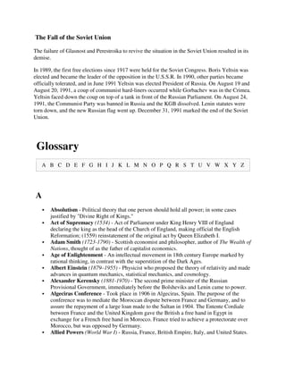 The Fall of the Soviet Union

The failure of Glasnost and Perestroika to revive the situation in the Soviet Union resulted in its
demise.

In 1989, the first free elections since 1917 were held for the Soviet Congress. Boris Yeltsin was
elected and became the leader of the opposition in the U.S.S.R. In 1990, other parties became
officially tolerated, and in June 1991 Yeltsin was elected President of Russia. On August 19 and
August 20, 1991, a coup of communist hard-liners occurred while Gorbachev was in the Crimea.
Yeltsin faced down the coup on top of a tank in front of the Russian Parliament. On August 24,
1991, the Communist Party was banned in Russia and the KGB dissolved. Lenin statutes were
torn down, and the new Russian flag went up. December 31, 1991 marked the end of the Soviet
Union.




 Glossary
   A B C D E F G H I J K L M N O P Q R S T U V W X Y Z




A
       Absolutism - Political theory that one person should hold all power; in some cases
       justified by "Divine Right of Kings."
       Act of Supremacy (1534) - Act of Parliament under King Henry VIII of England
       declaring the king as the head of the Church of England, making official the English
       Reformation; (1559) reinstatement of the original act by Queen Elizabeth I.
       Adam Smith (1723-1790) - Scottish economist and philosopher, author of The Wealth of
       Nations, thought of as the father of capitalist economics.
       Age of Enlightenment - An intellectual movement in 18th century Europe marked by
       rational thinking, in contrast with the superstition of the Dark Ages.
       Albert Einstein (1879–1955) - Physicist who proposed the theory of relativity and made
       advances in quantum mechanics, statistical mechanics, and cosmology.
       Alexander Kerensky (1881-1970) - The second prime minister of the Russian
       Provisional Government, immediately before the Bolsheviks and Lenin came to power.
       Algeciras Conference - Took place in 1906 in Algeciras, Spain. The purpose of the
       conference was to mediate the Moroccan dispute between France and Germany, and to
       assure the repayment of a large loan made to the Sultan in 1904. The Entente Cordiale
       between France and the United Kingdom gave the British a free hand in Egypt in
       exchange for a French free hand in Morocco. France tried to achieve a protectorate over
       Morocco, but was opposed by Germany.
       Allied Powers (World War I) - Russia, France, British Empire, Italy, and United States.
 