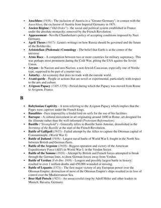 Anschluss (1938) - The inclusion of Austria in a "Greater Germany"; in contast with the
    Ausschluss, the exclusion of Austria from Imperial Germany in 1871.
    Ancien Régime ("Old Order") - the social and political system established in France
    under the absolute monarchy; removed by the French Revolution.
    Appeasement - Neville Chamberlain's policy of accepting conditions imposed by Nazi
    Germany.
    April Theses (1917) - Lenin's writings on how Russia should be governed and the future
    of the Bolsheviks.
    Aristotelian (Ptolemaic) Cosmology - The belief that Earth is at the center of the
    universe
    Arms Race - A competition between two or more countries for military supremacy. This
    was perhaps most prominent during the Cold War, pitting the USA against the Soviet
    Union.
    Aryans - In Nazism and neo-Nazism, a non-Jewish Caucasian, especially one of Nordic
    type, supposed to be part of a master race.
    Autarky - An economy that does no trade with the outside world.
    Avant-garde - People or actions that are novel or experimental, particularly with respect
    to the arts and culture.
    Avignon Papacy (1305-1378) - Period during which the Papacy was moved from Rome
    to Avignon, France.

B
    Babylonian Captivity - A term referring to the Avignon Papacy which implies that the
    Popes were captives under the French kings.
    Banalities - Fees imposed by a feudal lord on serfs for the use of his facilities.
    Baroque - A cultural movement in art originating around 1600 in Rome; art designed for
    the illiterate rather than the well-informed (Protestant Reformation).
    Bastille ("Stronghold") - Generally refers to Bastille Saint-Antoine, demolished in the
    Storming of the Bastille at the start of the French Revolution.
    Battle of Gallipoli (1915) - Failed attempt by the Allies to capture the Ottoman capital of
    Constantinople. (World War I)
    Battle of Jutland (1916) - Largest naval battle of World War I; fought in the North Sea
    between British and German fleets.
    Battle of the Argonne (1918) - Biggest operation and victory of the American
    Expeditionary Force (AEF) in World War I; in the Verdun Sector.
    Battle of the Somme (1916) - Attempt by British and French forces attempted to break
    through the German lines, to draw German forces away from Verdun.
    Battle of Verdun (Feb-Dec 1916) - Longest and possibly largest battle in history;
    resulted in over 1 million deaths and 450,000 wounded or missing.
    Battle of Lepanto (1571) - The first major victory of any European power over the
    Ottoman Empire; destruction of most of the Ottoman Empire's ships resulted in its loss of
    control over the Mediterranean Sea.
    Beer Hall Putsch (1923) - An unsuccessful coup by Adolf Hitler and other leaders in
    Munich, Bavaria, Germany.
 