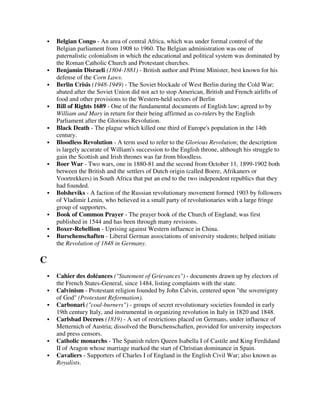 Belgian Congo - An area of central Africa, which was under formal control of the
    Belgian parliament from 1908 to 1960. The Belgian administration was one of
    paternalistic colonialism in which the educational and political system was dominated by
    the Roman Catholic Church and Protestant churches.
    Benjamin Disraeli (1804-1881) - British author and Prime Minister, best known for his
    defense of the Corn Laws.
    Berlin Crisis (1948-1949) - The Soviet blockade of West Berlin during the Cold War;
    abated after the Soviet Union did not act to stop American, British and French airlifts of
    food and other provisions to the Western-held sectors of Berlin
    Bill of Rights 1689 - One of the fundamental documents of English law; agreed to by
    William and Mary in return for their being affirmed as co-rulers by the English
    Parliament after the Glorious Revolution.
    Black Death - The plague which killed one third of Europe's population in the 14th
    century.
    Bloodless Revolution - A term used to refer to the Glorious Revolution; the description
    is largely accurate of William's succession to the English throne, although his struggle to
    gain the Scottish and Irish thrones was far from bloodless.
    Boer War - Two wars, one in 1880-81 and the second from October 11, 1899-1902 both
    between the British and the settlers of Dutch origin (called Boere, Afrikaners or
    Voortrekkers) in South Africa that put an end to the two independent republics that they
    had founded.
    Bolsheviks - A faction of the Russian revolutionary movement formed 1903 by followers
    of Vladimir Lenin, who believed in a small party of revolutionaries with a large fringe
    group of supporters.
    Book of Common Prayer - The prayer book of the Church of England; was first
    published in 1544 and has been through many revisions.
    Boxer-Rebellion - Uprising against Western influence in China.
    Burschenschaften - Liberal German associations of university students; helped initiate
    the Revolution of 1848 in Germany.

C
    Cahier des doléances ("Statement of Grievances") - documents drawn up by electors of
    the French States-General, since 1484, listing complaints with the state.
    Calvinism - Protestant religion founded by John Calvin, centered upon "the sovereignty
    of God" (Protestant Reformation).
    Carbonari ("coal-burners") - groups of secret revolutionary societies founded in early
    19th century Italy, and instrumental in organizing revolution in Italy in 1820 and 1848.
    Carlsbad Decrees (1819) - A set of restrictions placed on Germans, under influence of
    Metternich of Austria; dissolved the Burschenschaften, provided for university inspectors
    and press censors.
    Catholic monarchs - The Spanish rulers Queen Isabella I of Castile and King Ferdidand
    II of Aragon whose marriage marked the start of Christian dominance in Spain.
    Cavaliers - Supporters of Charles I of England in the English Civil War; also known as
    Royalists.
 