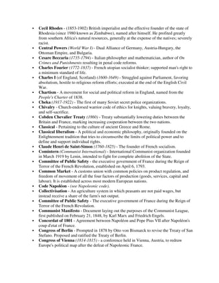 Cecil Rhodes - (1853-1902) British imperialist and the effective founder of the state of
Rhodesia (since 1980 known as Zimbabwe), named after himself. He profited greatly
from southern Africa's natural resources, generally at the expense of the natives; severely
racist.
Central Powers (World War I) - Dual Alliance of Germany, Austria-Hungary, the
Ottoman Empire, and Bulgaria.
Cesare Beccaria (1735-1794) - Italian philosopher and mathematician, author of On
Crimes and Punishments resulting in penal code reforms.
Charles Fourier (1772-1837) - French utopian socialist thinker; supported man's right to
a minimum standard of life.
Charles I (of England, Scotland) (1600-1649) - Struggled against Parliament, favoring
absolutism, hostile to religious reform efforts; executed at the end of the English Civil
War.
Chartism - A movement for social and political reform in England, named from the
People's Charter of 1838.
Cheka (1917-1922) - The first of many Soviet secret police organizations.
Chivalry - Church-endorsed warrior code of ethics for knights, valuing bravery, loyalty,
and self-sacrifice.
Cobden Chevalier Treaty (1860) - Treaty substantially lowering duties between the
Britain and France, marking increasing cooperation between the two nations.
Classical - Pertaining to the culture of ancient Greece and Rome.
Classical liberalism - A political and economic philosophy, originally founded on the
Enlightenment tradition that tries to circumscribe the limits of political power and to
define and support individual rights.
Claude Henri de Saint-Simon (1760-1825) - The founder of French socialism.
Comintern (Communist International) - International Communist organization founded
in March 1919 by Lenin, intended to fight for complete abolition of the State.
Committee of Public Safety - the executive government of France during the Reign of
Terror of the French Revolution, established on April 6, 1793.
Common Market - A customs union with common policies on product regulation, and
freedom of movement of all the four factors of production (goods, services, capital and
labour). It is established across most modern European nations.
Code Napoléon - (see Napoleonic code).
Collectivisation - An agriculture system in which peasants are not paid wages, but
instead receive a share of the farm's net output.
Committee of Public Safety - The executive government of France during the Reign of
Terror of the French Revolution.
Communist Manifesto - Document laying out the purposes of the Communist League,
first published on February 21, 1848, by Karl Marx and Friedrich Engels.
Concordat of 1801 - Agreement between Napoléon and Pope Pius VII after Napoléon's
coup d'etat of France.
Congress of Berlin - Prompted in 1878 by Otto von Bismarck to revise the Treaty of San
Stefano. Proposed and ratified the Treaty of Berlin.
Congress of Vienna (1814-1815) - a conference held in Vienna, Austria, to redraw
Europe's political map after the defeat of Napoleonic France.
 