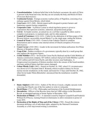 Consubstantiation - Lutheran belief that in the Eucharist sacrament, the spirit of Christ
    is present in the bread and wine, but they are not actually the body and blood of Christ
    (Protestant Reformation).
    Continental System - Foreign economic warfare policy of Napoléon, consisting of an
    embargo against Great Britain, which failed.
    Corn Laws (1815-1846) - British import tariffs designed to protect farmers and
    landowners against foreign competition.
    Corporative state - A political system in which legislative power is given to
    corporations that represent economic, industrial, and professional groups.
    Corvée - In feudal societies, an annual tax on a serf that is payable by labor; used to
    complete royal projects, to maintain roads, and for other purposes.
    Council of Constance (1414-1418) - Called for the abdication of all three popes of the
    Western Schism; successfully elected Martin V as the single pope, ending the Schism.
    Council of Trent (1545-1563) - Council of the Catholic Church to condemn
    Protestantism and to initiate some internal reform of Church corruption (Protestant
    Reformation).
    Count Cavour (1810-1861) - Leader in the movement for Italian unification; first Prime
    Minister of Kingdom of Italy.
    Coup d'état - Sudden overthrow of a government, typically done by a small group that
    only replaces the top power figures.
    Crédit Mobilier (1872) - Involved the Union Pacific Railroad and the Crédit Mobilier of
    America construction company. $47 million contracts had given Crédit Mobilier a profit
    of $21 million and left Union Pacific and other investors near bankruptcy. A
    Congressional investigation of thirteen members led to the censure of the board members
    and many political figures had their careers damaged.
    Cuban Missile Crisis (1962) - Started on October 16, 1962, when U.S. reconnaissance
    was shown to U.S. President John F. Kennedy which revealed evidence for Soviet
    nuclear missile installations on the island, and lasted for 13 days until October 28, 1962,
    when Soviet leader Nikita Khrushchev announced that the installations would be
    dismantled.

D
    Dante Alighieri (1265-1321) - Author of The Divine Comedy, a highly sarcastic work
    criticizing the Church; one of the first authors to write in vernacular.
    David Hume (1711-1776) - Philosopher and historian of the Scottish Enlightenment.
    Decembrists - Officers of the Russian Army that led 3,000 soldiers in the Decembrist
    Revolt, an attempted uprising at Senate Square in December, 1825.
    Declaration of Pillnitz (1791) - A statement issued by Emperor Leopold II and Frederick
    William II of Prussia, warning French revolutionaries to allow restoration to power of
    Louis XVI.
    Declaration of the Rights of Man and of the Citizen (1789) - French Revolution
    document defining a set of individual rights, adopted by the National Constituent
    Assembly as a first step toward writing a constitution.
 