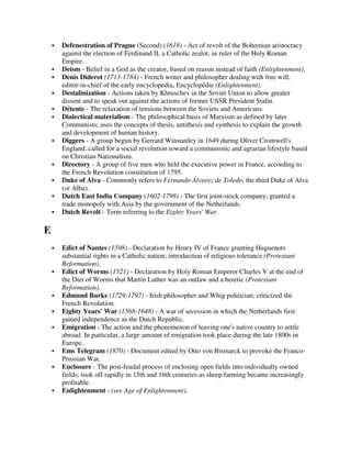 Defenestration of Prague (Second) (1618) - Act of revolt of the Bohemian aristocracy
    against the election of Ferdinand II, a Catholic zealot, as ruler of the Holy Roman
    Empire.
    Deism - Belief in a God as the creator, based on reason instead of faith (Enlightenment).
    Denis Diderot (1713-1784) - French writer and philosopher dealing with free will,
    editor-in-chief of the early encyclopedia, Encyclopédie (Enlightenment).
    Destalinization - Actions taken by Khruschev in the Soviet Union to allow greater
    dissent and to speak out against the actions of former USSR President Stalin.
    Détente - The relaxation of tensions between the Soviets and Americans.
    Dialectical materialism - The philosophical basis of Marxism as defined by later
    Communists; uses the concepts of thesis, antithesis and synthesis to explain the growth
    and development of human history.
    Diggers - A group begun by Gerrard Winstanley in 1649 during Oliver Cromwell's
    England; called for a social revolution toward a communistic and agrarian lifestyle based
    on Christian Nationalism.
    Directory - A group of five men who held the executive power in France, according to
    the French Revolution constitution of 1795.
    Duke of Alva - Commonly refers to Fernando Álvarez de Toledo, the third Duke of Alva
    (or Alba).
    Dutch East India Company (1602-1798) - The first joint-stock company; granted a
    trade monopoly with Asia by the government of the Netherlands.
    Dutch Revolt - Term referring to the Eighty Years' War.

E
    Edict of Nantes (1598) - Declaration by Henry IV of France granting Huguenots
    substantial rights in a Catholic nation; introduction of religious tolerance (Protestant
    Reformation).
    Edict of Worms (1521) - Declaration by Holy Roman Emperor Charles V at the end of
    the Diet of Worms that Martin Luther was an outlaw and a heretic (Protestant
    Reformation).
    Edmund Burke (1729-1797) - Irish philosopher and Whig politician; criticized the
    French Revolution.
    Eighty Years' War (1568-1648) - A war of secession in which the Netherlands first
    gained independence as the Dutch Republic.
    Emigration - The action and the phenomenon of leaving one's native country to settle
    abroad. In particular, a large amount of emigration took place during the late 1800s in
    Europe.
    Ems Telegram (1870) - Document edited by Otto von Bismarck to provoke the Franco-
    Prussian War.
    Enclosure - The post-feudal process of enclosing open fields into individually owned
    fields; took off rapidly in 15th and 16th centuries as sheep farming became increasingly
    profitable.
    Enlightenment - (see Age of Enlightenment).
 