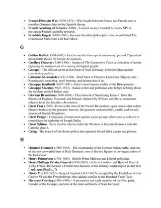 Franco-Prussian War (1870-1871) - War fought between France and Prussia over a
    possible German claim to the Spanish throne.
    French Academy of Sciences (1666) - Learned society founded by Louis XIV to
    encourage French scientific research.
    Friedrich Engels (1820-1895) - German Socialist philosopher who co-published The
    Communist Manifesto with Karl Marx.

G
    Galileo Galilei (1564-1642) - First to use the telescope in astronomy; proved Copernicus'
    heliocentric theory (Scientific Revolution).
    Geoffrey Chaucer (1340-1400) - Author of The Canterbury Tales, a collection of stories
    exposing the materialism of a variety of English people.
    Gestapo - The official secret police force of Nazi Germany, Geheime Staatspolizei
    (secret state police).
    Girolamo Savonarola (1452-1498) - Brief ruler of Florence known for religious anti-
    Renaissance preaching, book burning, and destruction of art.
    Giuseppe Garibaldi (1807-1885) - Italy's most famous soldier of the Risorgimento.
    Giuseppe Mazzini (1805–1872) - Italian writer and politician who helped to bring about
    the modern, unified Italian state.
    Glorious Revolution (1688-1689) - The removal of Stuart king James II from the
    thrones of England, Scotland, and Ireland; replaced by William and Mary; sometimes
    referred to as the Bloodless Revolution.
    Great Fear (1789) - Event at the start of the French Revolution; upon rumors that nobles
    planned to destroy the peasants' harvest, the peasants sacked nobles' castles and burned
    records of feudal obligations.
    Great Purges - Campaigns of repression against social groups, often seen as a desire to
    consolidate the authority of Joseph Stalin.
    Great Schism - Term used to refer to either the Western or Eastern Schism within the
    Catholic church.
    Gulag - The branch of the Soviet police that operated forced labor camps and prisons.

H
    Heinrich Himmler (1900-1945) - The commander of the German Schutzstaffel and one
    of the most powerful men in Nazi Germany; one of the key figures in the organization of
    the Holocaust.
    Henry Palmerston (1784-1865) - British Prime Minister and Liberal politician.
    Henri-Phillippe Petain, General (1856-1951) - A French soldier and Head of State of
    Vichy France. He became a French hero because of his military leadership in World War
    I. (ed: specifically...?)
    Henry V (1387-1422) - King of England (1413-1422); accepted by the English as heir to
    Charles VI and the French throne, thus adding conflict to the Hundred Years' War.
    Hermann Goering (1893–1946) - A prominent and early member of the Nazi party,
    founder of the Gestapo, and one of the main architects of Nazi Germany.
 