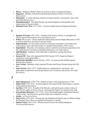 Heresy - Holding of beliefs which are contrary to those of organized religion.
    Huguenot - Member of the Protestant Reformed Church of France (Protestant
    Reformation).
    Humanism - A secular ideology centered on human interests, stressing the value of the
    individual (Renaissance).
    Humanitarianism - The belief that the sole moral obligation of humankind is the
    improvement of human welfare.
    Hundred Years' War (1337-1453) - 116-year conflict between England and France.

I
    Ignatius of Loyola (1491-1556) - Founder of the Society of Jesus, to strengthen the
    Church against Protestantism (Protestant Reformation).
    Il duce (The Leader) - Name adopted by Italian prime minister Benito Mussolini in 1923
    to position himself as the nation's supreme leader.
    Impressionism - Art movement focused on creating an immediate visual impression,
    using primary colors and small strokes to simulate reflected light. (19th century)
    Imperialism - The policy of extending a nation's authority by territorial acquisition or by
    the establishment of economic and political hegemony over other nations.
    Individualism - Emphasis of the individual as opposed to a group; humanism
    (Renaissance).
    Innocent III - Pope who organized the Fifth Crusade (1217); began the Papacy's
    interference in European affairs.
    Irish Easter Rebellion (Easter Monday, 1916) - An unsuccessful rebellion against
    British rule in Ireland.
    Iron Curtain - Boundary which separated Western and Eastern Europe during the Cold
    War.
    Isaac Newton (1643-1727) - English physicist, mathematician, astronomer, and
    philosopher; credited for universal gravitation, laws of motion, and calculus (Scientific
    Revolution).

J
    James Hargreaves (1720-1778) - English inventor of the spinning jenny in 1764.
    James Watt (1736-1819) - Scottish engineer who improved the steam engine, a catalyst
    of the Industrial Revolution.
    Jan Hus (1369-1415) - Founder of the Hussites, with reform goals similar to those of
    John Wyclif; author of On the Church, criticizing the Church; was burned at the stake.
    Jean-Jacques Rousseau (1712-1778) - Swiss-French philosopher and political theorist;
    "noble savage" idea that man is good by nature but corrupted by society.
    Jesuits - see Society of Jesus
    Joan of Arc (1412-1431) - Peasant girl who defended an English siege on Orléans during
    the Hundred Years' War; was captured and burned as a heretic.
    Johann Tetzel (1465-1519) - Dominican priest known for selling indulgences
    (Protestant Reformation).
 