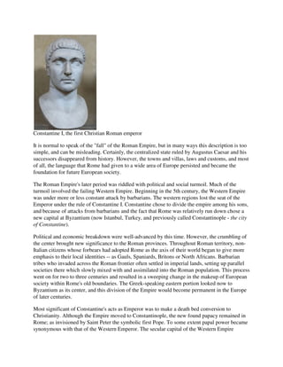 Constantine I, the first Christian Roman emperor

It is normal to speak of the "fall" of the Roman Empire, but in many ways this description is too
simple, and can be misleading. Certainly, the centralized state ruled by Augustus Caesar and his
successors disappeared from history. However, the towns and villas, laws and customs, and most
of all, the language that Rome had given to a wide area of Europe persisted and became the
foundation for future European society.

The Roman Empire's later period was riddled with political and social turmoil. Much of the
turmoil involved the failing Western Empire. Beginning in the 5th century, the Western Empire
was under more or less constant attack by barbarians. The western regions lost the seat of the
Emperor under the rule of Constantine I. Constantine chose to divide the empire among his sons,
and because of attacks from barbarians and the fact that Rome was relatively run down chose a
new capital at Byzantium (now Istanbul, Turkey, and previously called Constantinople - the city
of Constantine).

Political and economic breakdown were well-advanced by this time. However, the crumbling of
the center brought new significance to the Roman provinces. Throughout Roman territory, non-
Italian citizens whose forbears had adopted Rome as the axis of their world began to give more
emphasis to their local identities -- as Gauls, Spaniards, Britons or North Africans. Barbarian
tribes who invaded across the Roman frontier often settled in imperial lands, setting up parallel
societies there which slowly mixed with and assimilated into the Roman population. This process
went on for two to three centuries and resulted in a sweeping change in the makeup of European
society within Rome's old boundaries. The Greek-speaking eastern portion looked now to
Byzantium as its center, and this division of the Empire would become permanent in the Europe
of later centuries.

Most significant of Constantine's acts as Emperor was to make a death bed conversion to
Christianity. Although the Empire moved to Constantinople, the new found papacy remained in
Rome; as invisioned by Saint Peter the symbolic first Pope. To some extent papal power became
synonymous with that of the Western Emperor. The secular capital of the Western Empire
 