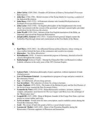 John Calvin (1509-1564) - Founder of Calvinism in Geneva, Switzerland (Protestant
    Reformation).
    John Kay (1704-1780) - British inventor of the flying shuttle for weaving, a catalyst of
    the Industrial Revolution.
    John Knox (1505-1572) - A Protestant reformer who founded Presbyterianism in
    Scotland (Protestant Reformation).
    John Locke (1632-1704) - An English philosopher of the Enlightenment who wrote
    about "government with the consent of the governed" and man's natural rights; provided
    justification for the Glorious Revolution.
    John Wyclif (1328-1384) - Initiator of the first English translation of the Bible, an
    important step toward the Protestant Reformation.
    Joseph Joffre, General (1852-1931) - Catalan French general; helped counter the
    Schlieffen Plan through retreat and counterattack at the First Battle of the Marne.

K
    Karl Marx (1818-1883) - An influential German political theorist, whose writing on
    class conflict formed the basis of the communist and socialist movements.
    Khruschev - See Nikita Khrushchev
    Kristallnacht (1938) - A massive nationwide pogrom in Germany, directed at Jewish
    citizens throughout the country.
    Kulturkampf (Cultural Fight) - Attempt by Chancellor Otto von Bismarck to reduce
    Catholic influence in the early years of the 1871 German Empire.

L
    Laissez-Faire - Libertarian philosophy of pure capitalism, without regulation of trade
    (Enlightenment).
    Law of Maximum Général - A comprehensive program of wage and price controls in
    Revolutionary France.
    Lay - in Catholicism, all non-clergy persons.
    Lay investiture - The induction of clerics by a king (a layman).
    Lenin, Vladimir (1870-1924) - The leader of the Bolshevik party and the first Premier of
    the Soviet Union; enacted the New Economic Policy.
    Leonardo da Vinci (1452-1519) - Italian Renaissance architect, inventor, engineer,
    sculptor, and painter; most known for The Last Supper and Mona Lisa; the archetype of
    the "Renaissance man."
    Leopold III (1835–1909) - King of Belgium; founder of the Congo Free State, a private
    project to extract rubber and ivory.
    Levée en masse - French term for mass conscription, used to mobilize armies during the
    French Revolutionary Wars.
    Lord - The owner of land who grants a fief to a vassal (feudal system).
    Lorenzo de' Medici (1449-1492) - Ruler of the Florentine Republic during the
    Renaissance; Christian supporter of Platonism and humanism.
 