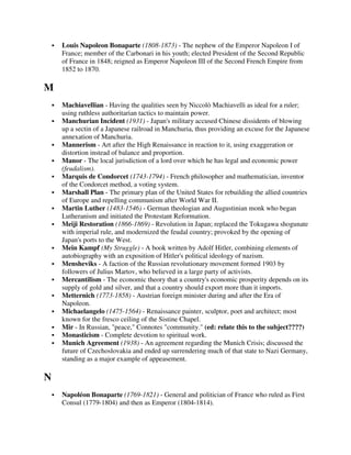 Louis Napoleon Bonaparte (1808-1873) - The nephew of the Emperor Napoleon I of
    France; member of the Carbonari in his youth; elected President of the Second Republic
    of France in 1848; reigned as Emperor Napoleon III of the Second French Empire from
    1852 to 1870.

M
    Machiavellian - Having the qualities seen by Niccolò Machiavelli as ideal for a ruler;
    using ruthless authoritarian tactics to maintain power.
    Manchurian Incident (1931) - Japan's military accused Chinese dissidents of blowing
    up a sectin of a Japanese railroad in Manchuria, thus providing an excuse for the Japanese
    annexation of Manchuria.
    Mannerism - Art after the High Renaissance in reaction to it, using exaggeration or
    distortion instead of balance and proportion.
    Manor - The local jurisdiction of a lord over which he has legal and economic power
    (feudalism).
    Marquis de Condorcet (1743-1794) - French philosopher and mathematician, inventor
    of the Condorcet method, a voting system.
    Marshall Plan - The primary plan of the United States for rebuilding the allied countries
    of Europe and repelling communism after World War II.
    Martin Luther (1483-1546) - German theologian and Augustinian monk who began
    Lutheranism and initiated the Protestant Reformation.
    Meiji Restoration (1866-1869) - Revolution in Japan; replaced the Tokugawa shogunate
    with imperial rule, and modernized the feudal country; provoked by the opening of
    Japan's ports to the West.
    Mein Kampf (My Struggle) - A book written by Adolf Hitler, combining elements of
    autobiography with an exposition of Hitler's political ideology of nazism.
    Mensheviks - A faction of the Russian revolutionary movement formed 1903 by
    followers of Julius Martov, who believed in a large party of activists.
    Mercantilism - The economic theory that a country's economic prosperity depends on its
    supply of gold and silver, and that a country should export more than it imports.
    Metternich (1773-1858) - Austrian foreign minister during and after the Era of
    Napoleon.
    Michaelangelo (1475-1564) - Renaissance painter, sculptor, poet and architect; most
    known for the fresco ceiling of the Sistine Chapel.
    Mir - In Russian, "peace," Connotes "community." (ed: relate this to the subject????)
    Monasticism - Complete devotion to spiritual work.
    Munich Agreement (1938) - An agreement regarding the Munich Crisis; discussed the
    future of Czechoslovakia and ended up surrendering much of that state to Nazi Germany,
    standing as a major example of appeasement.

N
    Napoléon Bonaparte (1769-1821) - General and politician of France who ruled as First
    Consul (1779-1804) and then as Emperor (1804-1814).
 