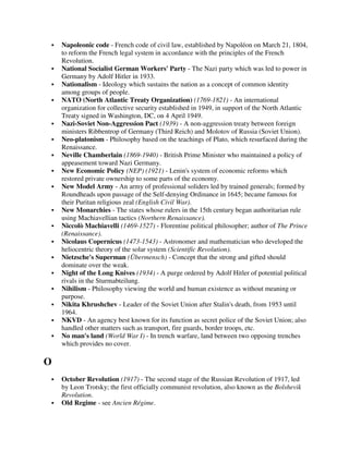 Napoleonic code - French code of civil law, established by Napoléon on March 21, 1804,
    to reform the French legal system in accordance with the principles of the French
    Revolution.
    National Socialist German Workers' Party - The Nazi party which was led to power in
    Germany by Adolf Hitler in 1933.
    Nationalism - Ideology which sustains the nation as a concept of common identity
    among groups of people.
    NATO (North Atlantic Treaty Organization) (1769-1821) - An international
    organization for collective security established in 1949, in support of the North Atlantic
    Treaty signed in Washington, DC, on 4 April 1949.
    Nazi-Soviet Non-Aggression Pact (1939) - A non-aggression treaty between foreign
    ministers Ribbentrop of Germany (Third Reich) and Molotov of Russia (Soviet Union).
    Neo-platonism - Philosophy based on the teachings of Plato, which resurfaced during the
    Renaissance.
    Neville Chamberlain (1869-1940) - British Prime Minister who maintained a policy of
    appeasement toward Nazi Germany.
    New Economic Policy (NEP) (1921) - Lenin's system of economic reforms which
    restored private ownership to some parts of the economy.
    New Model Army - An army of professional soliders led by trained generals; formed by
    Roundheads upon passage of the Self-denying Ordinance in 1645; became famous for
    their Puritan religious zeal (English Civil War).
    New Monarchies - The states whose rulers in the 15th century began authoritarian rule
    using Machiavellian tactics (Northern Renaissance).
    Niccolò Machiavelli (1469-1527) - Florentine political philosopher; author of The Prince
    (Renaissance).
    Nicolaus Copernicus (1473-1543) - Astronomer and mathematician who developed the
    heliocentric theory of the solar system (Scientific Revolution).
    Nietzsche's Superman (Übermensch) - Concept that the strong and gifted should
    dominate over the weak.
    Night of the Long Knives (1934) - A purge ordered by Adolf Hitler of potential political
    rivals in the Sturmabteilung.
    Nihilism - Philosophy viewing the world and human existence as without meaning or
    purpose.
    Nikita Khrushchev - Leader of the Soviet Union after Stalin's death, from 1953 until
    1964.
    NKVD - An agency best known for its function as secret police of the Soviet Union; also
    handled other matters such as transport, fire guards, border troops, etc.
    No man's land (World War I) - In trench warfare, land between two opposing trenches
    which provides no cover.

O
    October Revolution (1917) - The second stage of the Russian Revolution of 1917, led
    by Leon Trotsky; the first officially communist revolution, also known as the Bolshevik
    Revolution.
    Old Regime - see Ancien Régime.
 