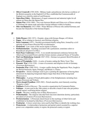 Oliver Cromwell (1599-1658) - Military leader and politician who led an overthrow of
    the British monarchy in the English Civil War; established the Commonwealth of
    England over which he ruled as Lord Protector.
    Open-Door Policy - Maintenance of equal commercial and industrial rights for all
    nations in China after the Opium War.
    Opium War (1834-1860) - Two wars between Britain and China over a Chinese attempt
    to eliminate the opium trade and reduce foreign influence within its borders.
    Otto von Bismarck (1815-1898) - Prime Minister of Prussia who unified Germany and
    became the Chancellor of the German Empire.

P
    Pablo Picasso (1881-1973) - Founder, along with Georges Braque, of Cubism.
    Pagan - Of or relating to classical, non-Christian religions.
    Paris Commune (1871) - Socialist government briefly ruling Paris, formed by a civil
    uprising of post-Franco-Prussian War revolutionaries.
    Parlements - Law courts of the ancien régime in France.
    Parliamentarians - Anything associated with a parliament; sometimes refers to
    Roundheads (English Civil War).
    Paris Peace Conference (1919) - A six-month international conference between the
    Allied and Associated Powers and their former enemies; proposed Treaty of Versailles.
    Paul von Hindenburg, General (1847-1934) - German war general; Reich President of
    Germany (1925-1934).
    Peace of Westphalia (1648) - A series of treaties ending the Thirty Years' War.
    Peasants' War (1524-1526) - A mass of economic and religious revolts in Germany
    (Protestant Reformation).
    Peninsular War (1808-1814) - A major conflict during the Napoleonic Wars, fought in
    the Iberian Peninsula; Spain, Portugal, and Britain vs. France.
    Perspective - Artistic technique used to give a painting the appearance of having three
    dimensions by depicting foreground objects larger than those of the background
    (Renaissance).
    Philosophes - A group of French philosophers of the Enlightenment, including Jean-
    Jacques Rousseau and Voltaire.
    Pierre-Joseph Proudhon (1809-1865) - French anarchist, most famously asserting
    "Property is theft."
    Politburo (Political Bureau) - The executive organization for Communist Parties.
    Politique - A term used in the 16th century to describe a head of state who put politics
    and the nation's well being before religion.
    Popolo - The poor, working class of Italy (Renaissance).
    Predestination - The religious idea that God's decisions determine destiny; particularly
    prevalent in Calvinism (Protestant Reformation).
    Presbyterianism - A Protestant church based on the teachings of John Calvin and
    established in Scotland by John Knox (Protestant Reformation).
    Proletariat - A lower social class; term used by Karl Marx to identify the working class.
    Protectorate - A relationship of protection and partial control assumed by a superior
    power over a dependent country or region; the protected country or region.
 