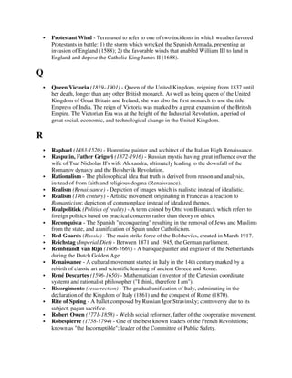 Protestant Wind - Term used to refer to one of two incidents in which weather favored
    Protestants in battle: 1) the storm which wrecked the Spanish Armada, preventing an
    invasion of England (1588); 2) the favorable winds that enabled William III to land in
    England and depose the Catholic King James II (1688).

Q
    Queen Victoria (1819–1901) - Queen of the United Kingdom, reigning from 1837 until
    her death, longer than any other British monarch. As well as being queen of the United
    Kingdom of Great Britain and Ireland, she was also the first monarch to use the title
    Empress of India. The reign of Victoria was marked by a great expansion of the British
    Empire. The Victorian Era was at the height of the Industrial Revolution, a period of
    great social, economic, and technological change in the United Kingdom.

R
    Raphael (1483-1520) - Florentine painter and architect of the Italian High Renaissance.
    Rasputin, Father Grigori (1872-1916) - Russian mystic having great influence over the
    wife of Tsar Nicholas II's wife Alexandra, ultimately leading to the downfall of the
    Romanov dynasty and the Bolshevik Revolution.
    Rationalism - The philosophical idea that truth is derived from reason and analysis,
    instead of from faith and religious dogma (Renaissance).
    Realism (Renaissance) - Depiction of images which is realistic instead of idealistic.
    Realism (19th century) - Artistic movement originating in France as a reaction to
    Romanticism; depiction of commonplace instead of idealized themes.
    Realpolitick (Politics of reality) - A term coined by Otto von Bismarck which refers to
    foreign politics based on practical concerns rather than theory or ethics.
    Reconquista - The Spanish "reconquering" resulting in the removal of Jews and Muslims
    from the state, and a unification of Spain under Catholicism.
    Red Guards (Russia) - The main strike force of the Bolsheviks, created in March 1917.
    Reichstag (Imperial Diet) - Between 1871 and 1945, the German parliament.
    Rembrandt van Rijn (1606-1669) - A baroque painter and engraver of the Netherlands
    during the Dutch Golden Age.
    Renaissance - A cultural movement started in Italy in the 14th century marked by a
    rebirth of classic art and scientific learning of ancient Greece and Rome.
    René Descartes (1596-1650) - Mathematician (inventor of the Cartesian coordinate
    system) and rationalist philosopher ("I think, therefore I am").
    Risorgimento (resurrection) - The gradual unification of Italy, culminating in the
    declaration of the Kingdom of Italy (1861) and the conquest of Rome (1870).
    Rite of Spring - A ballet composed by Russian Igor Stravinsky; controversy due to its
    subject, pagan sacrifice.
    Robert Owen (1771-1858) - Welsh social reformer, father of the cooperative movement.
    Robespierre (1758-1794) - One of the best known leaders of the French Revolutions;
    known as "the Incorruptible"; leader of the Committee of Public Safety.
 