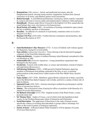 Romanticism (18th century) - Artistic and intellectual movement, after the
    Enlightenment period, stressing strong emotion, imagination, freedom from classical
    correctness in art forms, and rebellion against social conventions.
    Rotten borough - A small British parliamentary constituency which could be 'controlled'
    by a patron and used to exercise undue and unrepresentative influence within parliament.
    Roundheads - Puritans under Oliver Cromwell in the English Civil War; named after the
    round helmets they wore; also known as Parliamentarians.
    Royal Society of London (1660) - An institution of learning committed to open content,
    the free availability and flow of information.
    Royalists - An adherent of a monarch or royal family; sometimes refers to Cavaliers
    (English Civil War).
    Russian Civil War (1918-1920) - Conflict between communists and monarchists, after
    the Russian Revolution of 1917.

S
    Saint Bartholomew's Day Massacre (1572) - A wave of Catholic mob violence against
    the Huguenots, lasting for several months.
    Sans-culottes (without knee-breeches) - Term referring to the ill-clad and ill-equipped
    volunteers of the French Revolutionary army.
    Schleswig-Holstein - A region of northern Germany which Denmark surrendered to Otto
    von Bismarck in 1865.
    Schutzstaffel (SS) (Protective Squadron) - A large paramilitary organization that
    belonged to the Nazi party.
    Secularism - Concern with worldly ideas, as science and rationalism, instead of religion
    and superstition (Renaissance).
    Self-denying Ordinance (1645) - A Bill passed by English Parliament, depriving
    members of Parliament from holding command in the army or navy, to promote
    professionalism in the armed forces; aided creation of the New Model Army (English
    Civil War).
    Sepoy mutiny (1857–1858) - Rebellions against British colonial rule in India; caused the
    end of the British East India Company's rule in India, and led to a century of direct rule of
    India by Britain.
    Sigmund Freud (1856-1939) - Austrian neurologist credited for psychoanalysis and the
    theory of unconscious motives.
    Simony - The ecclesiastical crime of paying for offices or positions in the hierarchy of a
    church (Protestant Reformation).
    Sir Richard Arkwright (1732-1792) - English inventor of the Water Frame, a water-
    powered cotton mill.
    Sir Thomas More - Author of Utopia, a novel which extols the hypothetical ideal
    society, by the Northern Renaissance ideals of humanism and Christianity.
    Social Darwinism - The application of Darwinism to the study of human society,
    specifically a theory in sociology that individuals or groups achieve advantage over
    others as the result of genetic or biological superiority.
    Society of Jesus - A Roman Catholic Order founded in 1534 by Ignatius of Loyola
    (Protestant Reformation).
 
