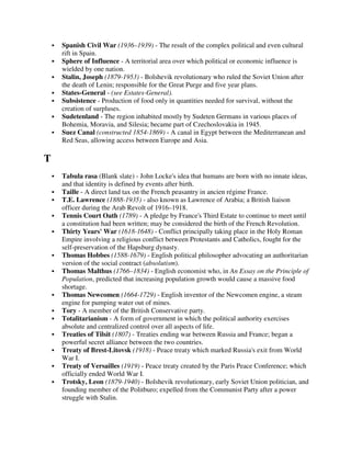Spanish Civil War (1936–1939) - The result of the complex political and even cultural
    rift in Spain.
    Sphere of Influence - A territorial area over which political or economic influence is
    wielded by one nation.
    Stalin, Joseph (1879-1953) - Bolshevik revolutionary who ruled the Soviet Union after
    the death of Lenin; responsible for the Great Purge and five year plans.
    States-General - (see Estates-General).
    Subsistence - Production of food only in quantities needed for survival, without the
    creation of surpluses.
    Sudetenland - The region inhabited mostly by Sudeten Germans in various places of
    Bohemia, Moravia, and Silesia; became part of Czechoslovakia in 1945.
    Suez Canal (constructed 1854-1869) - A canal in Egypt between the Mediterranean and
    Red Seas, allowing access between Europe and Asia.

T
    Tabula rasa (Blank slate) - John Locke's idea that humans are born with no innate ideas,
    and that identity is defined by events after birth.
    Taille - A direct land tax on the French peasantry in ancien régime France.
    T.E. Lawrence (1888-1935) - also known as Lawrence of Arabia; a British liaison
    officer during the Arab Revolt of 1916–1918.
    Tennis Court Oath (1789) - A pledge by France's Third Estate to continue to meet until
    a constitution had been written; may be considered the birth of the French Revolution.
    Thirty Years' War (1618-1648) - Conflict principally taking place in the Holy Roman
    Empire involving a religious conflict between Protestants and Catholics, fought for the
    self-preservation of the Hapsburg dynasty.
    Thomas Hobbes (1588-1679) - English political philosopher advocating an authoritarian
    version of the social contract (absolutism).
    Thomas Malthus (1766–1834) - English economist who, in An Essay on the Principle of
    Population, predicted that increasing population growth would cause a massive food
    shortage.
    Thomas Newcomen (1664-1729) - English inventor of the Newcomen engine, a steam
    engine for pumping water out of mines.
    Tory - A member of the British Conservative party.
    Totalitarianism - A form of government in which the political authority exercises
    absolute and centralized control over all aspects of life.
    Treaties of Tilsit (1807) - Treaties ending war between Russia and France; began a
    powerful secret alliance between the two countries.
    Treaty of Brest-Litovsk (1918) - Peace treaty which marked Russia's exit from World
    War I.
    Treaty of Versailles (1919) - Peace treaty created by the Paris Peace Conference; which
    officially ended World War I.
    Trotsky, Leon (1879-1940) - Bolshevik revolutionary, early Soviet Union politician, and
    founding member of the Politburo; expelled from the Communist Party after a power
    struggle with Stalin.
 